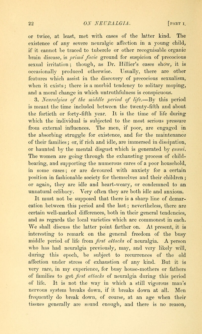 or twice, at least, met with cases of the latter kind. The existence of any severe neuralgic affection in a young- child, if it cannot be traced to tubercle or other recognisable organic brain disease, is prima facie ground for suspicion of precocious sexual irritation; though, as Dr. Hillier^s cases show, it is occasionally produced otherwise. Usually, there are other features which assist in the discovery of precocious sexualism, when it exists; there is a morbid tendency to solitary moping, and a moral change in which untruthfulness is conspicuous. 3. Nem-algias of the middle period of life.—By this period is meant the time included between the twenty-fifth and about the fortieth or forty-fifth year. It is the time of life during which the individual is subjected to the most serious pressure from external influences. The men, if poor, are engaged in the absorbing struggle for existence, and for the maintenance of their families; or, if rich and idle, are immersed in dissipation, or haunted by the mental disgust which is generated by ennui. The women are going through the exhausting process of child- bearing, and supporting the numerous cares of a poor household, in some cases; or are devoured with anxiety for a certain position in fashionable society for themselves and their children; or again, they are idle and heart-weary, or condemned to an unnatural celibacy. Very often they are both idle and anxious. It must not be supposed that there is a sharp line of demar- cation between this period and the last; nevertheless, there are certain well-marked differences, both in their general tendencies, and as regards the local varieties which are commonest in each. We shall discuss the latter point farther on. At present, it is interesting to remark on the general freedom of the busy middle period of life from first attacks of neuralgia. A person who has had neuralgia previously, may, and very likely will, during this epoch, be subject to recurrences of the old affection under stress of exhaustion of any kind. But it is very rare, in my experience, for busy house-mothers or fathers of families to get first attacks of neuralgia during this period of life. It is not the way in which a still vigorous man's nervous system breaks down, if it breaks down at all. Men frequently do break down, of course, at an age when their tissues generally are sound enough, and there is no reason,