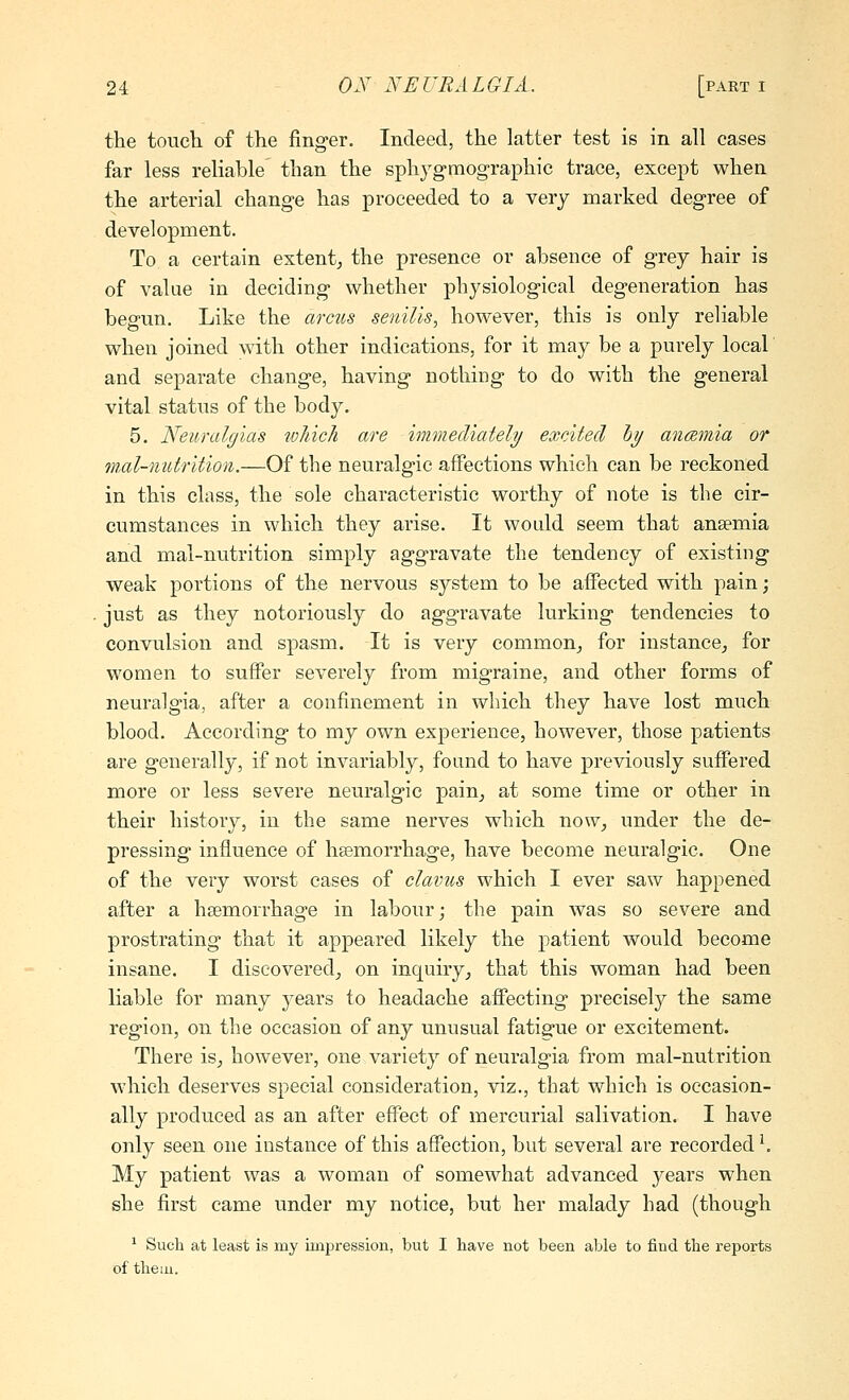 the touch of the finger. Indeed, the latter test is in all eases far less reliable than the sphygmographic trace, except when the arterial change has proceeded to a very marked degree of development. To a certain extent^ the presence or absence of grey hair is of value in deciding whether physiological degeneration has begun. Like the arcus senilis, however, this is only reliable when joined with other indications, for it may be a purely local and separate change, having nothing to do with the general vital status of the body. 5. Neuralgias which are immediately^/ excited Ijy anamia or mal-nutrition.—Of the neuralgic affections which can be reckoned in this class, the sole characteristic worthy of note is the cir- cumstances in which they arise. It would seem that anaemia and mal-nutrition simply aggravate the tendency of existing weak portions of the nervous system to be affected with pain; just as they notoriously do aggravate lurking tendencies to convulsion and spasm. It is very common^ for instance^ for women to suffer severely from migraine, and other forms of neuralgia, after a confinement in which they have lost much blood. According to my own experience, however, those patients are generally, if not invariably, found to have previously suffered more or less severe neuralgic pain^ at some time or other in their history, in the same nerves which now, under the de- pressing influence of hsemorrhage, have become neuralgic. One of the very worst cases of claims which I ever saw happened after a hsemorrhage in labour; the pain was so severe and prostrating that it appeared likely the patient would become insane. I discovered, on inquiry, that this woman had been liable for many years to headache affecting precisely the same region, on the occasion of any unusual fatiaue or excitement. There is, however, one variety of neuralgia from mal-nutrition which deserves special consideration, viz., that which is occasion- ally produced as an after effect of mercurial salivation. I have only seen one instance of this affection, but several are recorded ^ My patient was a woman of somewhat advanced years when she first came under my notice, but her malady had (though ' Such at least is my impression, but I have not been able to find the reports of theiu.