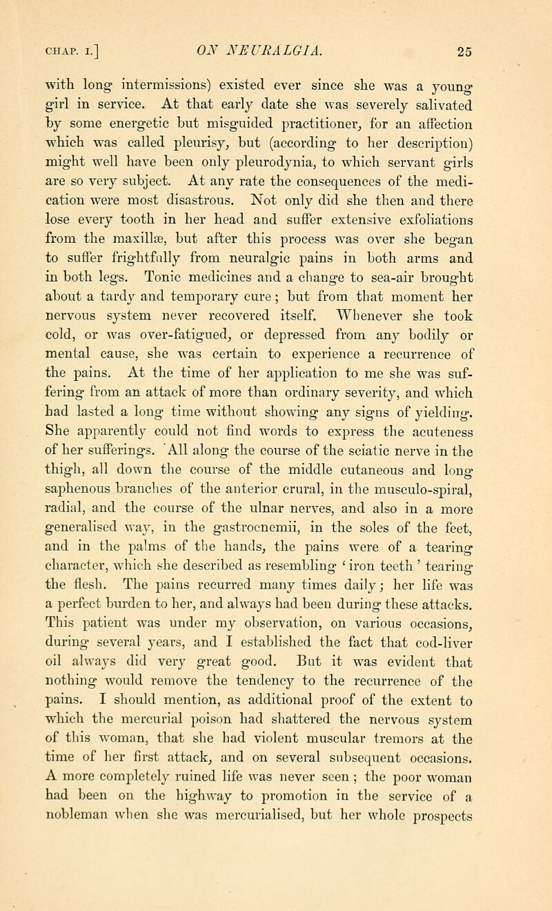 with long- intermissions) existed ever since she was a young girl in service. At that early date she was severely salivated by some energetic but misguided practitioner^ for an affection which was called pleurisy, but (according to her description) might well have been only pleurodynia, to which servant girls are so very subject. At any rate the consequences of the medi- cation were most disastrous. Not only did she then and there lose every tooth in her head and suffer extensive exfoliations from the maxillae, but after this process was over she began to suffer frightfully from neuralgic pains in both arms and in both legs. Tonic medicines and a change to sea-air brought about a tardy and temporary cure; but from that moment her nervous system never recovered itself. Whenever she took cold, or was over-fatigued^ or depressed from any bodily or mental cause, she was certain to experience a recurrence of the pains. At the time of her application to me she was suf- fering from an attack of more than ordinary severity, and which had lasted a long time without sho's\ang any signs of yielding. She apparently could not find words to express the acuteness of her suflFerings. All along the course of the sciatic nerve in the thigh, all down the course of the middle cutaneous and long saphenous branches of the anterior crural, in the musculo-spiral, radial, and the course of the ulnar nerves, and also in a more generalised way, in the gastrocnemii, in the soles of the feet, and in the palms of the hands^ the pains were of a tearing character, which she described as resembling ' iron teeth ' tearing the flesh. The pains recurred many times daily; her life was a perfect burden to her, and always had been during these attacks. This patient was under my observation, on various occasions, during several years, and I established the fact that cod-liver oil always did very great good. But it was evident that nothing would remove the tendency to the recurrence of the pains. I should mention, as additional proof of the extent to which the mercurial poison had shattered the nervous system of this woman, that she had violent muscular tremors at the time of her first attack, and on several subsequent occasions. A more completely ruined life was never seen ; the poor woman had been on the highway to promotion in the service of a nobleman when she was mercurialised, but her whole prospects