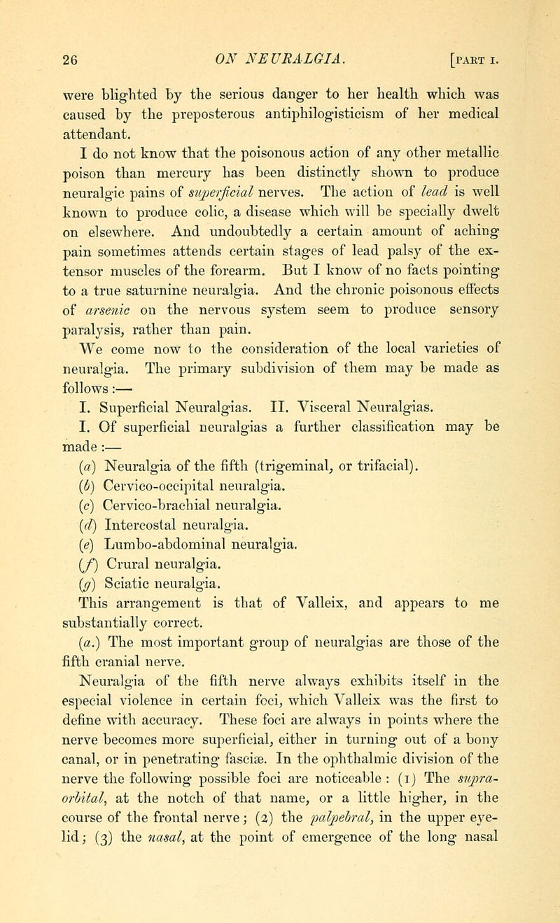 were blighted by the serious danger to her health which was caused by the preposterous antiphilogisticism of her medical attendant. I do not know that the poisonous action of any other metallic poison than mercury has been distinctly shown to produce neuralgic pains of superficial nerves. The action of lead is well known to produce colic, a disease which will be specially dwelt on elsewhere. And undoubtedly a certain amount of aching pain sometimes attends certain stages of lead palsy of the ex- tensor muscles of the forearm. But I know of no facts pointing to a true saturnine neuralgia. And the chronic poisonous effects of arsenic on the nervous system seem to produce sensory paralysisj rather than pain. We come now to the consideration of the local varieties of neuralgia. The primary subdivision of them may be made as follows:— I. Superficial Neuralgias. II. Visceral Neuralgias. I. Of superficial neuralgias a further classification may be made :— {a) Neuralgia of the fifth (trigeminal^ or trifacial). {b) Cervico-occipital neuralgia. (c) Cervico-brachial neuralgia. {(I) Intercostal neuralgia. {e) Lumbo-abdominal neuralgia. [f) Crural neuralgia. {g) Sciatic neuralgia. This arrangement is that of Valleix, and appears to me substantially correct. (a.) The most important group of neuralgias are those of the fifth cranial nerve. Neuralgia of the fifth nerve always exhibits itself in the especial violence in certain foci^ which Valleix was the first to define with accuracy. These foci are always in points where the nerve becomes more superficial, either in turning out of a bony canal, or in penetrating fasciae. In the ophthalmic division of the nerve the following possible foci are noticeable : (i) The supra- orbital, at the notch of that name, or a little higher, in the course of the frontal nerve; (2) the palpebral, in the upper eye- lid; (3) the nasal, at the point of emergence of the long nasal