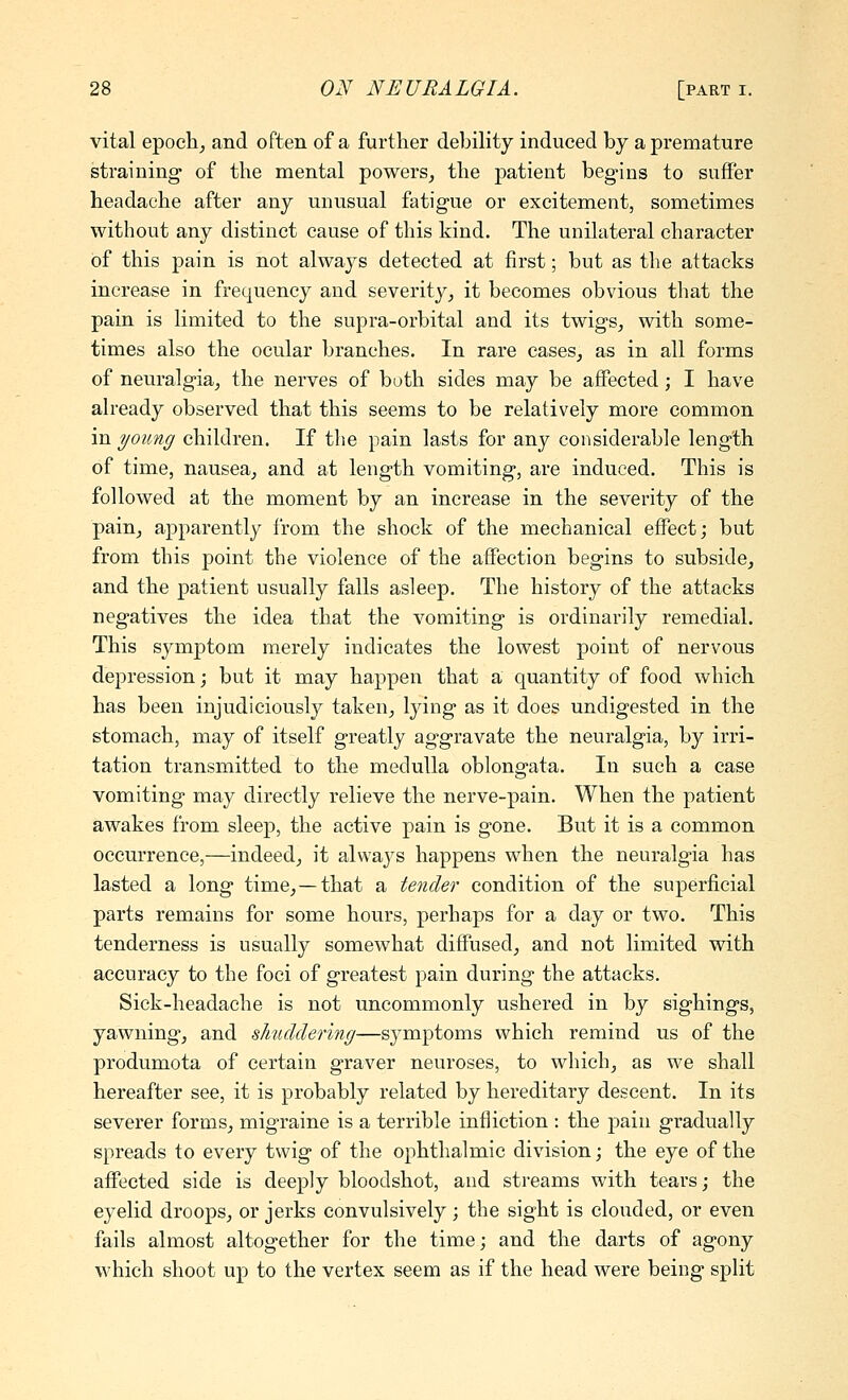 vital epocli^ and often of a further debility induced by a premature straining of the mental powers, the patient beg-ins to suffer headache after any unusual fatigue or excitement, sometimes without any distinct cause of this kind. The unilateral character of this pain is not always detected at first; but as the attacks increase in frequency and severity, it becomes obvious that the pain is limited to the supra-orbital and its twigs, with some- times also the ocular branches. In rare eases, as in all forms of neuralgia, the nerves of both sides may be affected; I have already observed that this seems to be relatively more common in young children. If the pain lasts for any considerable length of time, nausea, and at length vomiting, are induced. This is followed at the moment by an increase in the severity of the pain, apparently from the shock of the mechanical effect; but from this point the violence of the affection begins to subside, and the patient usually falls asleep. The history of the attacks negatives the idea that the vomiting is ordinarily remedial. This symptom merely indicates the lowest point of nervous depression; but it may happen that a quantity of food which has been injudiciously taken, lying as it does undigested in the stomach, may of itself greatly aggravate the neuralgia, by irri- tation transmitted to the medulla oblongata. In such a case vomiting may directly relieve the nerve-pain. When the patient awakes from sleep, the active pain is gone. But it is a common occurrence,—indeed, it always happens when the neuralgia has lasted a long time,—that a tender condition of the superficial parts remains for some hours, perhaps for a day or two. This tenderness is usually somewhat diffused, and not limited with accuracy to the foci of greatest pain during the attacks. Sick-headache is not uncommonly ushered in by sighings, yawning, and shuddering—symptoms which remind us of the produmota of certain graver neuroses, to which, as we shall hereafter see, it is probably related by hereditary descent. In its severer forms, migraine is a terrible infliction : the pain gradually spreads to every twig of the ophthalmic division; the eye of the affected side is deeply bloodshot, and streams with tears; the eyelid droops, or jerks convulsively; the sight is clouded, or even fails almost altogether for the time; and the darts of agony which shoot up to the vertex seem as if the head were being split