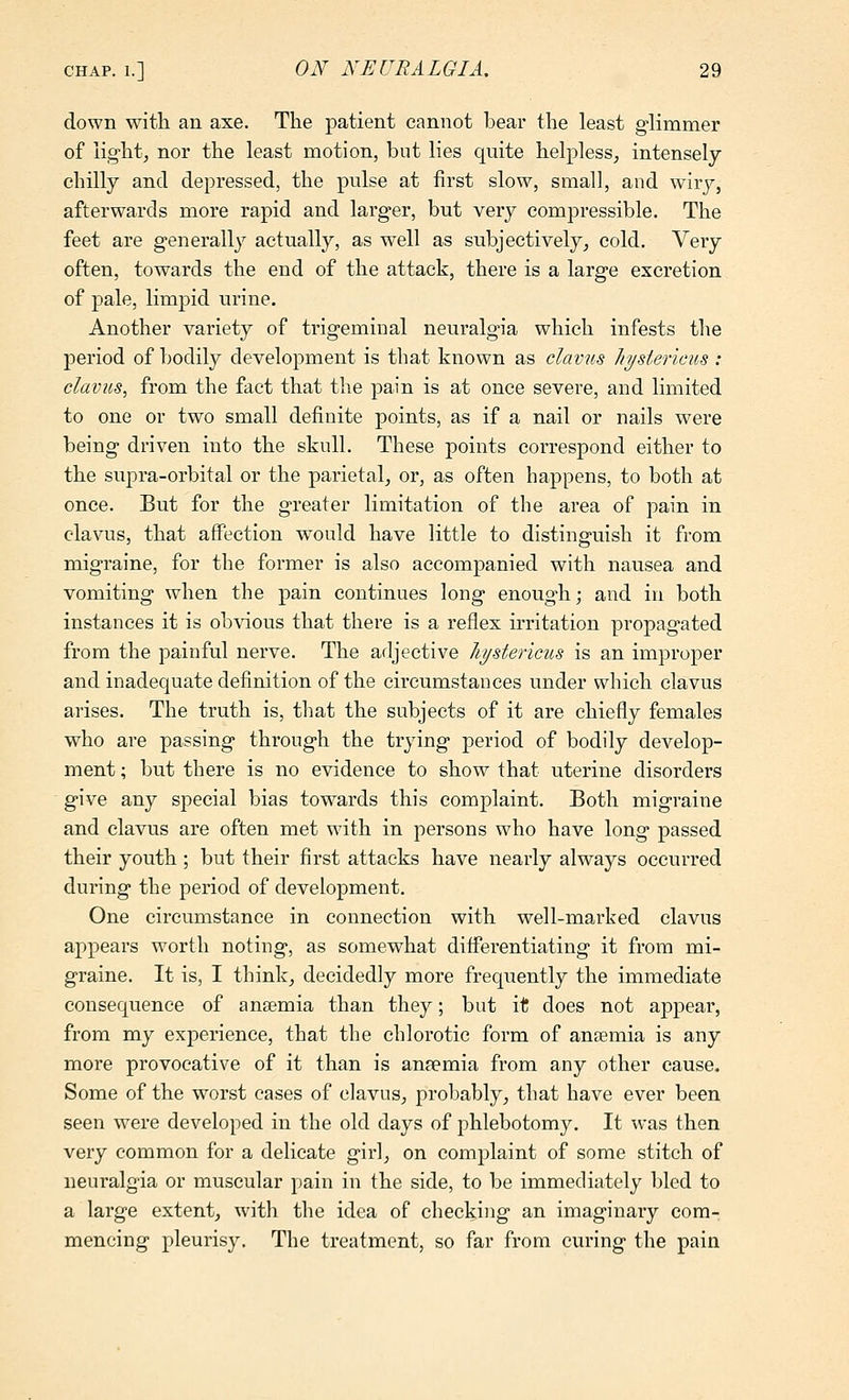 down with an axe. The patient cannot bear the least glimmer of light, nor the least motion, but lies quite helpless, intensely chilly and depressed, the pulse at first slow, small, and wiry, afterwards more rapid and larger, but very compressible. The feet are generally actually, as well as subjectively, cold. Very often, towards the end of the attack, there is a large excretion of pale, limpid urine. Another variety of trigeminal neuralgia which infests the jDcriod of bodily development is that known as clavus liyst&ncus : davits^ from the fact that the pain is at once severe, and limited to one or two small definite points, as if a nail or nails were being driven into the skull. These points correspond either to the supra-orbital or the parietal, or, as often happens, to both at once. But for the greater limitation of the area of pain in clavus, that affection w^ould have little to distinguish it from migraine, for the former is also accompanied with nausea and vomiting when the pain continues long enoug-h; and in both instances it is obvious that there is a reflex irritation propagated from the painful nerve. The adjective hystericus is an improper and inadequate definition of the circumstances under which clavus arises. The truth is, that the subjects of it are chiefly females who are passing through the trying period of bodily develop- ment ; but there is no evidence to show that uterine disorders give any special bias tow^ards this complaint. Both migraine and clavus are often met with in persons who have long passed their youth ; but their first attacks have nearly always occurred during the period of development. One circumstance in connection with well-marked clavus appears worth noting, as somewhat differentiating it from mi- graine. It is, I think, decidedly more frequently the immediate consequence of anaemia than they; but it does not appear, from my experience, that the chlorotie form of anaemia is any more provocative of it than is anaemia from any other cause. Some of the worst cases of clavus, probably, that have ever been seen were developed in the old days of phlebotomy. It was then very common for a delicate girl, on complaint of some stitch of neuralgia or muscular pain in the side, to be immediately bled to a large extent, with the idea of checking an imaginary com- mencing pleurisy. The treatment, so far from curing the pain