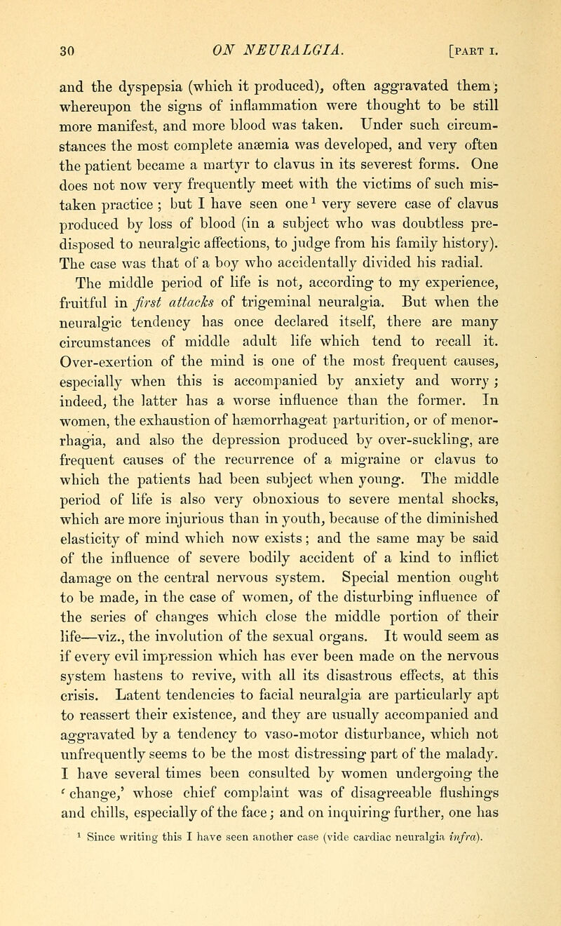 and tlie dyspepsia (which it produced), often aggravated them; whereupon the signs of inflammation were thought to be still more manifest, and more blood was taken. Under such circum- stances the most complete anaemia was developed, and very often the patient became a martyr to clavus in its severest forms. One does not now very frequently meet with the victims of such mis- taken practice ; but I have seen one ^ very severe case of clavus produced by loss of blood (in a subject who was doubtless pre- disposed to neuralgic affections, to jndge from his family history). The case was that of a boy who accidentally divided his radial. The middle period of life is not, according to my experience, fruitful in first attacks of trigeminal neuralgia. But when the neuralgic tendency has once declared itself, there are many circumstances of middle adult life which tend to recall it. Over-exertion of the mind is one of the most frequent causes, especially when this is accompanied by anxiety and worry ; indeed, the latter has a worse influence than the former. In women, the exhaustion of hsemorrhageat parturition, or of menor- rhagia, and also the depression produced by over-suckling, are frequent causes of the recurrence of a migraine or clavus to which the patients had been subject when young. The middle period of life is also very obnoxious to severe mental shocks, which are more injurious than in youth, because of the diminished elasticity of mind which now exists; and the same may be said of the influence of severe bodily accident of a kind to inflict damage on the central nervous system. Special mention ought to be made, in the case of women, of the disturbing influence of the series of changes which close the middle portion of their life—viz., the involution of the sexual organs. It would seem as if every evil impression which has ever been made on the nervous sj^stem hastens to revive, with all its disastrous effects, at this crisis. Latent tendencies to facial neuralgia are particularly apt to reassert their existence, and they are usually accompanied and aggravated by a tendency to vaso-motor disturbance, which not unfrequently seems to be the most distressing part of the malady. I have several times been consulted by women undergoing the ' change,' whose chief complaint was of disagreeable flushings and chills, especially of the face; and on inquiring further, one has 1 Since writing this I heave seen another case (vide cardiac neuralgia infra).