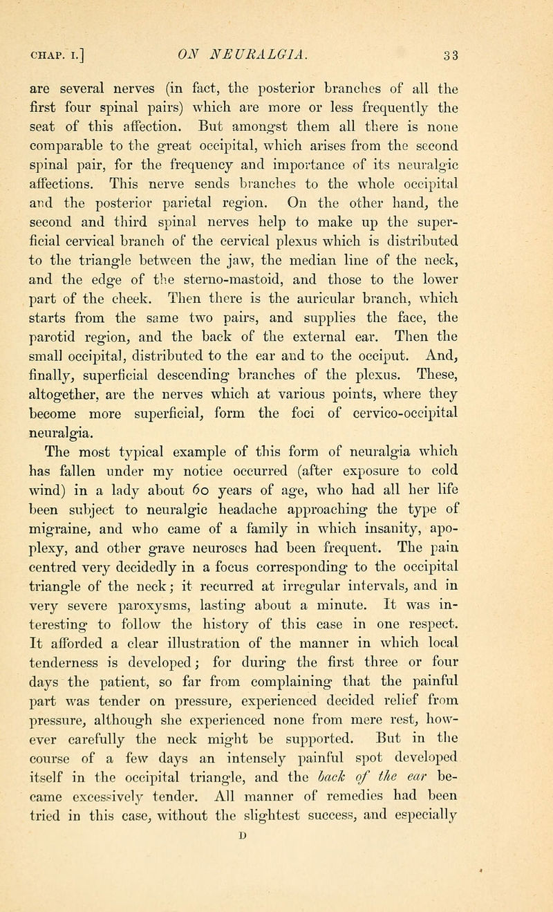 are several nerves (in fact, the posterior brandies of all the first four spinal pairs) which are more or less frequently the seat of this affection. But among-st them all there is none comparable to the g-reat occipital, which arises from the second spinal pair, for the frequency and importance of its neuralgic affections. This nerve sends branches to the whole occipital and the posterior parietal region. On the other hand^ the second and third spinal nerves help to make up the super- ficial cervical branch of the cervical plexus which is distributed to the triangle between the jaw, the median line of the neck, and the edge of the sterno-mastoid, and those to the lower part of the cheek. Then there is the auricular branch, which starts from the same two pairs, and supplies the face, the parotid region, and the back of the external ear. Then the small occipital, distributed to the ear and to the occiput. And, finally, superficial descending branches of the plexus. These, altogether, are the nerves which at various points, where they become more superficial, form the foci of cervico-occipital neuralgia. The most typical example of this form of neuralgia which has fallen under my notice occurred (after exposure to cold wind) in a lady about 60 years of age, who had all her life been subject to neuralgic headache approaching the type of migraine, and who came of a family in which insanity, apo- plexy, and other grave neuroses had been frequent. The pain centred very decidedly in a focus corresponding to the occipital triangle of the neck; it recurred at irregular intervals, and in very severe paroxysms, lasting about a minute. It was in- teresting to follow the history of this case in one respect. It afforded a clear illustration of the manner in which local tenderness is developed; for during the first three or four days the patient, so far from complaining that the painful part was tender on pressure, experienced decided relief from pressure, although she experienced none from mere rest, how- ever carefully the neck might be supported. But in the course of a few days an intensely painful spot developed itself in the occipital triangle, and the back of the ear be- came excessively tender. All manner of remedies had been tried in this case, without the slightest success, and especially D