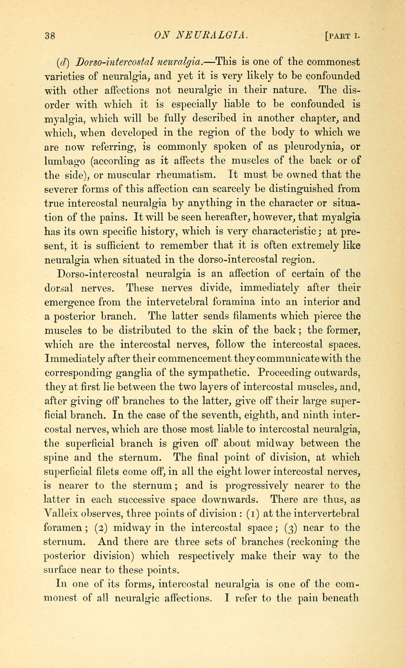 {d) Dofso-intercostal neuralgia.—This is one of the commonest varieties of neuralgia, and yet it is very likely to be confounded with other affections not neuralgic in their nature. The dis- order with which it is especially liable to be confounded is myalgia, which will be fully described in another chapter, and which, when developed in the region of the body to which we are now referring, is commonly spoken of as pleurodynia, or lumbago (according as it affects the muscles of the back or of the side), or muscular rheumatism. It must be owned that the severer forms of this affection can scarcely be distinguished from true intercostal neuralgia by anything in the character or situa- tion of the pains. It will be seen hereafter, however, that myalgia has its own specific history, which is very characteristic; at pre- sent, it is sufficient to remember that it is often extremely like neuralgia when situated in the dorso-intercostal region. Dorso-intercostal neuralgia is an affection of certain of the dorsal nerves. These nerves divide, immediately after their emergence from the intervetebral foramina into an interior and a posterior branch. The latter sends filaments which pierce the muscles to be distributed to the skin of the back; the former, which are the intercostal nerves, follow the intercostal spaces. Immediately after their commencement they communicate with the corresponding ganglia of the sympathetic. Proceeding outwards, they at first lie between the two layers of intercostal muscles, and, after giving off branches to the latter, give off their large super- ficial branch. In the case of the seventh, eighth, and ninth inter- costal nerves, which are those most liable to intercostal neuralgia, the superficial branch is given off about midway between the spine and the sternum. The final point of division, at which superficial filets come off, in all the eight lower intercostal nerves, is nearer to the sternum; and is progressively nearer to the latter in each successive space downwards. There are thus, as Valleix observes, three points of division : (i) at the intervertebral foramen; (3) midway in the intercostal space; (3) near to the sternum. And there are three sets of branches (reckoning the posterior division) which respectively make their way to the surface near to these points. In one of its forms, intercostal neuralgia is one of the com- monest of all neuralgic affections. I refer to the pain beneath