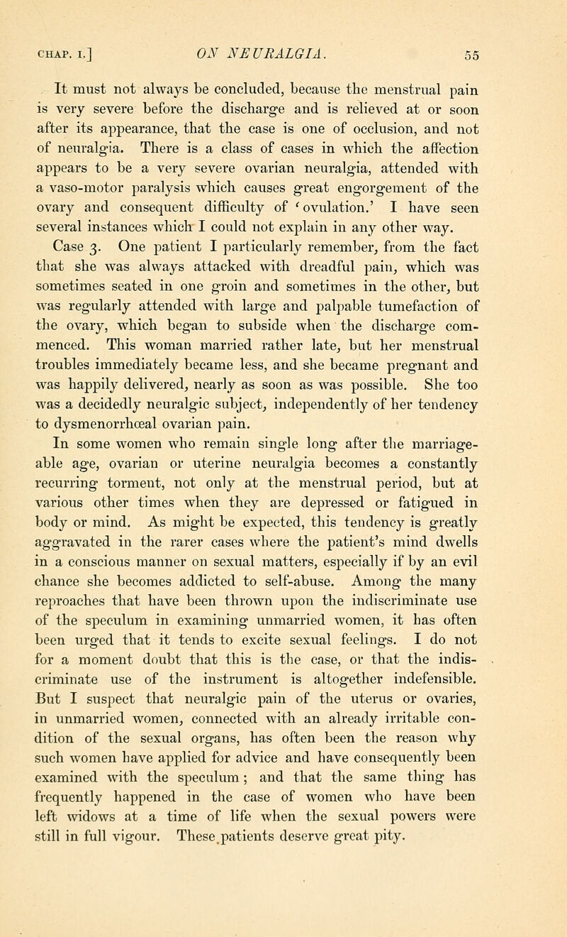 It must not always be concluded, because the menstrual pain is very severe before the discharge and is relieved at or soon after its appearance, that the case is one of occlusion, and not of neuralgia. There is a class of cases in which the affection appears to be a very severe ovarian neuralg-ia, attended with a vaso-motor paralysis which causes great engorgement of the ovary and consequent difficulty of '^ ovulation,' I have seen several instances which I could not explain in any other way. Case 3. One patient I particularly remember^ from the fact that she was always attacked with dreadful pain^ which was sometimes seated in one groin and sometimes in the other, but was regularly attended with large and palpable tumefaction of the ovary, which began to subside when the discharge com- menced. This woman married rather late, but her menstrual troubles immediately became less, and she became pregnant and was happily delivered, nearly as soon as was possible. She too was a decidedly neuralgic subject, independently of her tendency to dysmenorrhceal ovarian pain. In some women who remain single long after the marriage- able age, ovarian or uterine neuralgia becomes a constantly recurring torment, not only at the menstrual period, but at various other times when they are depressed or fatigued in body or mind. As might be expected, this tendency is greatly aggravated in the rarer cases where the patient's mind dwells in a conscious manner on sexual matters, especially if by an evil chance she becomes addicted to self-abuse. Among the many reproaches that have been thrown upon the indiscriminate use of the speculum in examining unmarried women, it has often been urged that it tends to excite sexual feelings. I do not for a moment doubt that this is the case, or that the indis- criminate use of the instrument is altogether indefensible. But I suspect that neuralgic pain of the uterus or ovaries, in unmarried women, connected with an already irritable con- dition of the sexual organs, has often been the reason why such women have applied for advice and have consequently been examined with the speculum; and that the same thing has frequently happened in the case of women who have been left widows at a time of life when the sexual powers were still in full vigour. These.patients deserve great pity.