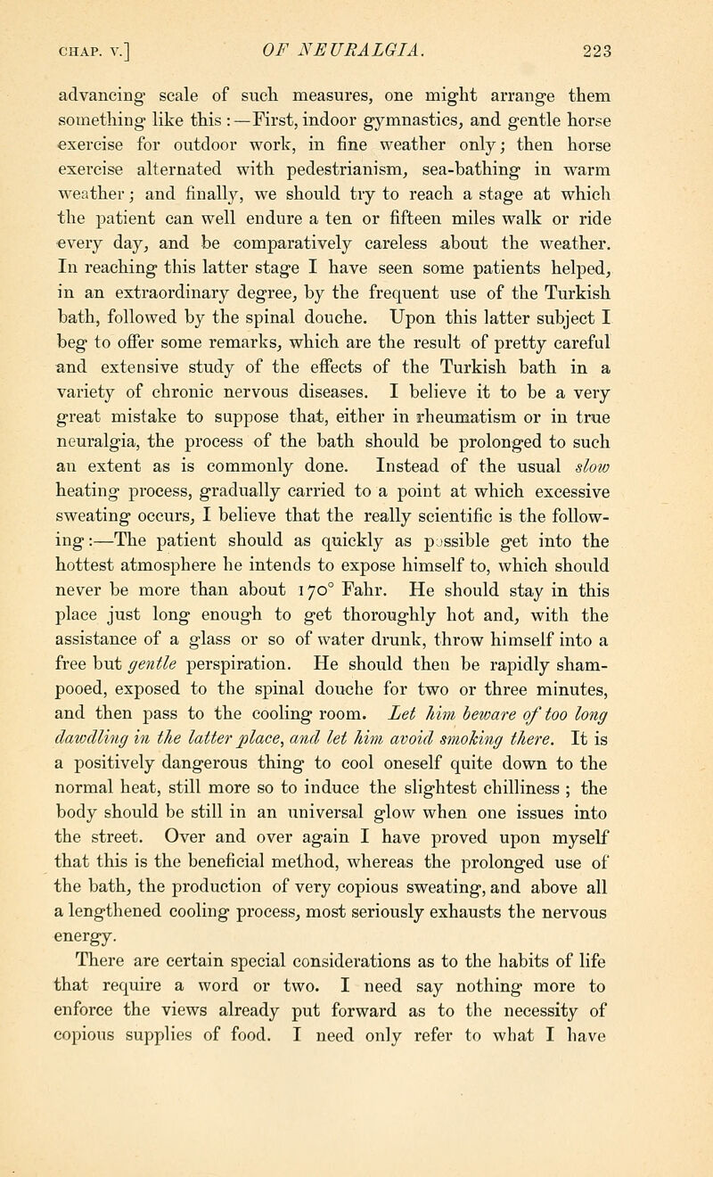 advancing scale of such measures, one might arrange them something like this :—First, indoor gymnastics, and gentle horse exercise for outdoor work, in fine weather only; then horse exercise alternated with pedestrianism, sea-bathing in warm weather; and finally, we should try to reach a stage at which the patient can well endure a ten or fifteen miles walk or ride every day, and be comparatively careless about the weather. In reaching this latter stage I have seen some patients helped, in an extraordinary degree, by the frequent use of the Turkish bath, followed by the spinal douche. Upon this latter subject I beg to offer some remarks, which are the result of pretty careful and extensive study of the effects of the Turkish bath in a variety of chronic nervous diseases. I believe it to be a very great mistake to suppose that, either in rheumatism or in true neuralgia, the process of the bath should be prolonged to such an extent as is commonly done. Instead of the usual slow heating process, gradually carried to a point at which excessive sweating occurs, I believe that the really scientific is the follow- ing :—The patient should as quickly as possible get into the hottest atmosphere he intends to expose himself to, which should never be more than about 170° Fahr. He should stay in this place just long enough to get thoroughly hot and, with the assistance of a glass or so of water drunk, throw himself into a free but gentle perspiration. He should then be rapidly sham- pooed, exposed to the spinal douche for two or three minutes, and then pass to the cooling room. Let liim beware of too long dawdling in the latter place, and let him avoid smoking there. It is a positively dangerous thing to cool oneself quite down to the normal heat, still more so to induce the slightest chilliness ; the body should be still in an universal glow when one issues into the street. Over and over again I have proved upon myself that this is the beneficial method, whereas the prolonged use of the bath, the production of very copious sweating, and above all a lengthened cooling process, most seriously exhausts the nervous energy. There are certain special considerations as to the habits of life that require a word or two. I need say nothing more to enforce the views already put forward as to the necessity of copious supplies of food. I need only refer to what I have