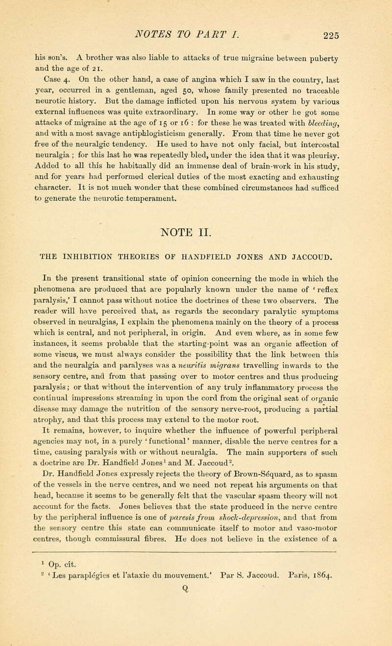 his son's. A brother was also liable to attacks of true migraine between puberty and the age of 21. Case 4. On the other hand, a case of angina which I saw in the country, last year, occurred in a gentleman, aged 50, whose family presented no traceable neurotic history. But the damage inflicted upon his nervous system by various external influences was quite extraordinary. In some way or other he got some attacks of migraine at the age of 15 or 16 : for these he was treated with bleeding, and with a most savage antiphlogisticism generally. From that time he never got free of ihe neuralgic tendency. He used to have not only facial, but intercostal neuralgia ; for this last he was repeatedly bled, under the idea that it was pleurisy. Added to all this he habitually did an immense deal of brain-work in his study, and for years had performed clerical duties of the most exacting and exhausting character. It is not much wonder that these combined circumstances had sufficed to generate the neurotic.temperament. NOTE II. THE INHIBITION THEORIES OF HANDFIELD JONES AND JACCOUD. In the present transitional state of opinion concerning the mode in which the phenomena are produced that are popularly known under the name of ' reflex paralysis,' I cannot pass without notice the doctrines of these two observers. The reader will have perceived that, as regards the secondary paralytic symptoms observed in neuralgias, I explain the phenomena mainly on the theory of a process which is central, and not peripheral, in origin. And even where, as in some few instances, it seems probable that the starting-point was an organic aff'ection of some viscus, we must always consider the possibility that the link between this and the neuralgia and paralyses was a neuritis migrans travelling inwai'ds to the sensory centre, and from that passing over to motor centres and thus producing paralysis; or that without the intervention of any truly inflammatory process the continual impressions streaming in upon the cord from the original seat of organic disease may damage the nutrition of the sensory nerve-root, producing a partial atrophy, and that this process may extend to the motor root. It remains, however, to inquire whether the influence of powerful peripheral agencies may not, in a purely ' functional' manner, disable the nerve centres for a time, causing paralysis with or without neuralgia. The main supporters of such a doctrine are Dr. Handfield Jones ^ and M. Jaccoud-. Dr. Handfield Jones expressly rejects the theory of Brown-Sdquard, as to spasm of the vessels in the nerve centres, and we need not repeat his arguments on that head, because it seems to be generally felt that the vascular spasm theory will not account for the facts. Jones believes that the state produced in the nerve centre by the peripheral influence is one of paresis from shock-depression, and that from the sensory centre this state can communicate itself to motor and vaso-motor centres, though commissural fibres. He does not believe in the existence of a 1 Op. cit. ^ ' Les parapMgies et I'ataxie du mouvement.' Par S. Jaccoud. Paris, iS