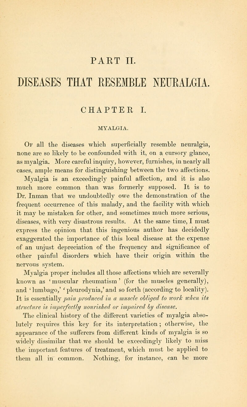 DISEASES THAT RESEMBLE NEURALGIA. CHAPTEE I. MYALGIA. Of all the diseases whieli superficially resemble neuralgia, none are so likely to be confounded witb it, on a, cursory glance, as myalgia. More careful inquiry^ however, furnishes, in nearly all cases, ample means for distinguishing between the two affections. Myalgia is an exceedingly painful affection, and it is also much more common than was formerly supposed. It is to Dr. Inman that we undoubtedly owe the demonstration of the frequent occurrence of this malady, and the facility with which it may be mistaken for other, and sometimes much more serious, diseases, with very disastrous results. At the same time, I must express the opinion that this ingenious author has decidedly exaggerated the importance of this local disease at the expense of an unjust depreciation of the frequency and significance of other painful disorders which have their origin within the nervous system. Myalgia proper includes all those affections which are severally known as ' muscular rheumatism ' (for the muscles generally), and 'lumbago/ 'pleurodynia/and so forth (according to locality). It is essentially pain produced in a muscle ohliged to work when its structure is im^'^erfectly nourished or impaired hy disease. The clinical history of the different varieties of myalgia abso- lutely requires this key for its interpretation ; otherwise, the appearance of the sufferers from different kinds of myalgia is so widely dissimilar that we should be exceedingly likely to miss the important features of treatment, which must be applied to them all in common. Nothing, for instance, can be more