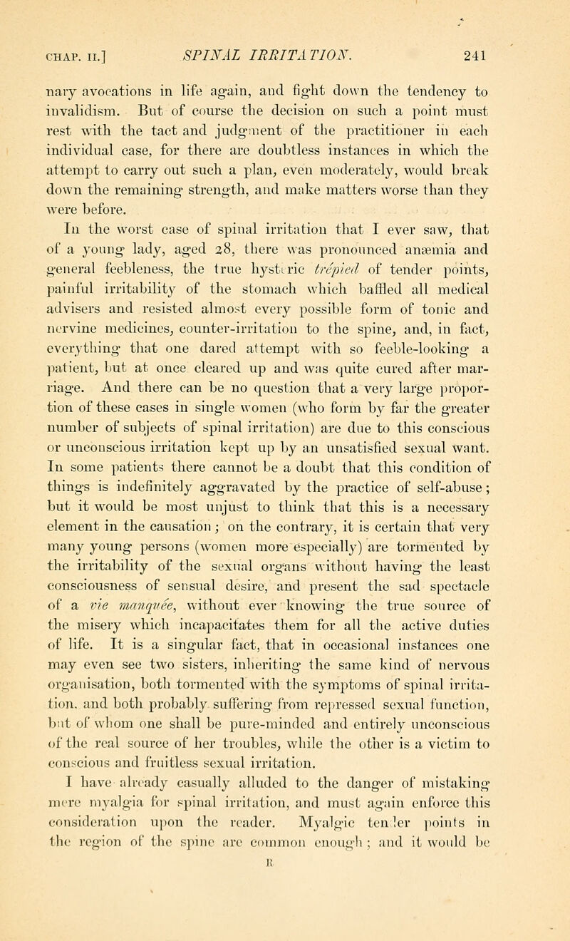 navy avocations in life again, and fig-ht clown the tendency to invalidism. But of course the decision on such a point must rest with the tact and judg-tnent of the practitioner in each individual case, for there are doubtless instances in which the attempt to carry out such a plan, even moderately, would break down the remaining strength, and make matters worse than they were before. In the worst case of spinal irritation that I ever saw, that of a young lady, aged 38, there was pronounced anaemia and general feebleness, the true hysteric trepied of tender points, painful irritability of the stomach which baffled all medical advisers and resisted almost every possible form of tonic and nervine medicines, counter-irritation to the spine, and, in fact, everything tliat one dared attempt with so feeble-looking a patient, but at once cleared up and wns quite cured after mar- riage. And there can be no question that a very large propor- tion of these cases in single women (who form by far the greater number of subjects of spinal irritation) are due to this conscious or unconscious irritation kept up by an unsatisfied sexual want. In some patients there cannot be a doubt that this condition of things is indefinitely aggravated by the practice of self-abuse; but it would be most unjust to think that this is a necessary element in the causation; on the contrary, it is certain that very many young persons (women more especially) are tormented by the irritability of the sexual organs without having the least consciousness of sensual desire, and present the sad spectacle of a vie manquee^ without ever knowing the true source of the misery which incapacitates them for all the active duties of life. It is a singular fact, that in occasional instances one may even see two sisters, inheriting' the same kind of nervous organisation, both tormented with the symptoms of spinal irrita- tion, and both probably suffering from repressed sexual function, but of whom one shall be pure-minded and entirely unconscious of the real source of her troubles, while the other is a victim to conscious and fruitless sexual irritation. I have already casually alluded to the danger of mistaking mere myalgia for spinal irritation, and must again enforce this consideration upon the reader. Myalgic ten ler points in the region of the spine are common enough ; and it would ])e