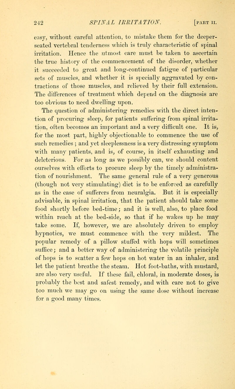 easy, without careful attention, to mistake them for the deeper- seated vertebral tenderness which is truly characteristic of spinal irritation. Hence the utmost care must be taken to ascertain the true history of the commencement of the disorder, whether it succeeded to great and long-continued fatigue of particular sets of muscles, and whether it is specially aggravated by con- tractions of those muscles, and relieved by their full extension. The differences of treatment which depend on the diagnosis are too obvious to need dwelling upon. The question of administering remedies with the direct inten- tion of procuring sleep^ for patients suffering from spinal irrita- tion, often becomes an important and a very difficult one. It is, for the most part, highly objectionable to commence the use of such remedies ; and yet sleeplessness is a very distressing symptom with many patients, and is^ of course, in itself exhausting and deleterious. For as long as we possibly can, we should content ourselves with efforts to procure sleep by the timely administra- tion of nourishment. The same general rule of a very generous (though not very stimulating) diet is to be enforced as carefully as in the ease of sufferers from neuralgia. But it is especially advisable, in spinal irritation, that the patient should take some food shortly before bed-time; and it is well, also, to place food within reach at the bed-side_, so that if he wakes up he may take some. If, however, we are absolutely driven to employ hypnotics, we must commence with the very mildest. The popular remedy of a pillow stuffed with hops will sometimes suffice; and a better way of administering the volatile principle of hops is to scatter a few hops on hot water in an inhaler, and let the patient breathe the steam. Hot foot-baths, with mustard, are also very useful. If these fail, chloral, in moderate doses, is probably the best and safest remedy, and with care not to give too much we may go on using the same dose without increase for a good many times.