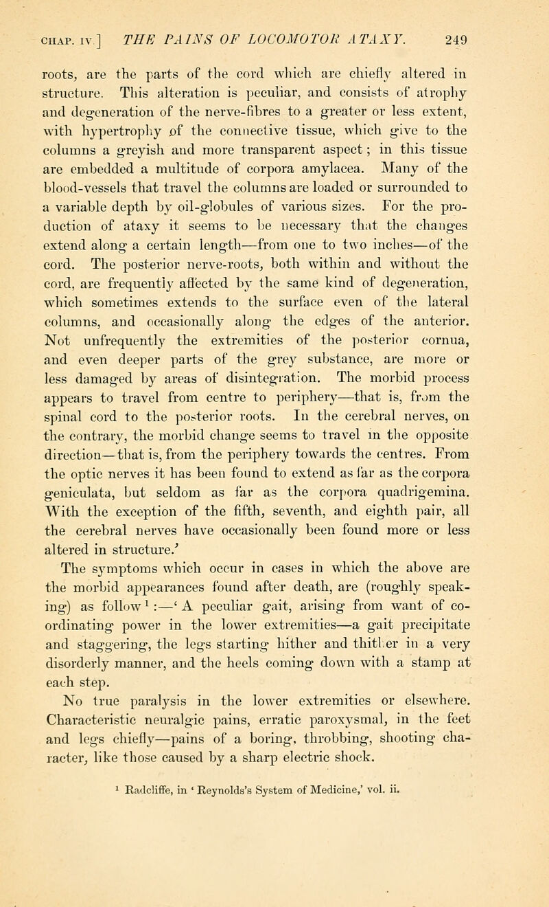 roots, are the parts of the cord wliieh are chiefly altered in structure. This alteration is peculiar, and consists of atrophy and degeneration of the nerve-fibres to a greater or less extent, with hypertrophy of the connective tissue, which give to the columns a greyish and more transparent aspect; in this tissue are embedded a multitude of corpora amylacea. Many of the blood-vessels that travel the columns are loaded or surrounded to a variable depth by oil-globules of various sizes. For the pro- duction of ataxy it seems to be uecessary that the changes extend along a certain length—from one to two inches—of the cord. The posterior nerve-roots, both within and without the cord, are frequently affected by the same kind of degeneration, which sometimes extends to the surface even of the lateral columns, and occasionally along the edges of the anterior. Not unfrequently the extremities of the posterior cornua, and even deeper parts of the grey substance, are more or less damaged by areas of disintegration. The morbid process appears to travel from centre to periphery—that is, from the spinal cord to the posterior roots. In the cerebral nerves, on the contrary, the morbid change seems to travel in tlie opposite direction—that is, from the periphery towards the centres. From the optic nerves it has been found to extend as far as the corpora geniculata, but seldom as far as the corpora quadrigemina. With the exception of the fifth, seventh, and eighth pair, all the cerebral nerves have occasionally been found more or less altered in structure.^ The symptoms which occur in cases in which the above are the morbid appearances found after death, are (roughly speak- ing) as follow ^:—' A peculiar gait, arising from want of co- ordinating powder in the lower extremities—a gait precipitate and staggering, the legs starting hither and thitlier in a very disorderly manner, and the heels coming down with a stamp at each stej). No true paralysis in the lower extremities or elsewhere. Characteristic neuralgic pains, erratic paroxysmal, in the feet and legs chiefly—pains of a boring, throbbing, shooting cha- racter, like those caused by a sharp electric shock. 1 Eadcliffe, in ' Eeynolds's System of Medicine,' vol. ii.