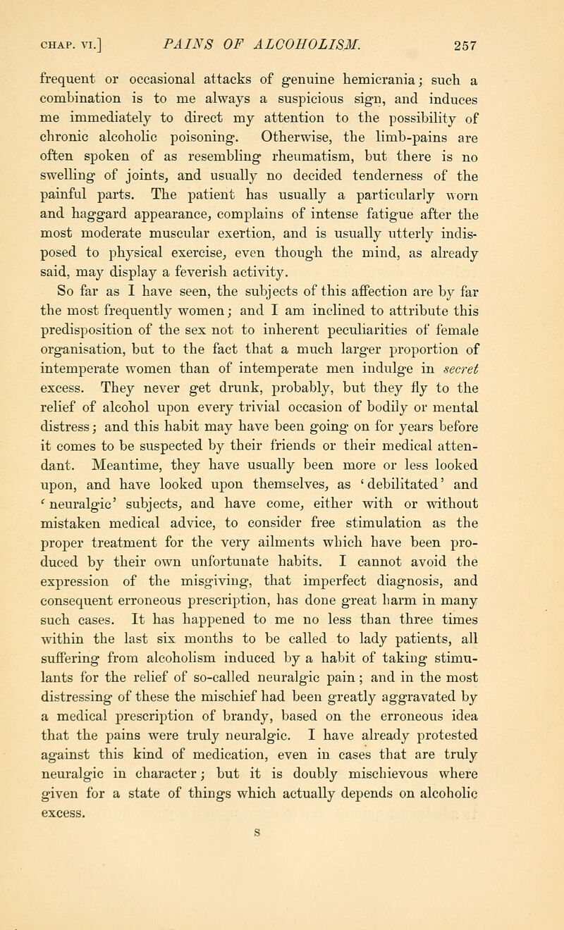 frequent or occasional attacks of genuine hemicrania; such a combination is to me always a suspicious sign, and induces me immediately to direct my attention to the possibility of chronic alcoholic poisoning. Otherwise, the limb-pains are often spoken of as resembling rheumatism, but there is no swelling of joints, and usually no decided tenderness of the painful parts. The patient has usually a particularly worn and haggard appearance, complains of intense fatigue after the most moderate muscular exertion, and is usually utterly indis- posed to physical exercise, even though the mind, as already said, may display a feverish activity. So far as I have seen, the subjects of this affection are by far the most frequently women; and I am inclined to attribute this predisposition of the sex not to inherent peculiarities of female organisation, but to the fact that a much larger proportion of intemperate women than of intemperate men indulge in secret excess. They never get drunk, probably, but they fly to the relief of alcohol upon every trivial occasion of bodily or mental distress; and this habit may have been going on for years before it comes to be suspected by their friends or their medical atten- dant. Meantime, they have usually been more or less looked upon, and have looked upon themselves, as 'debilitated' and ^neuralgic' subjects, and have come, either with or without mistaken medical advice, to consider free stimulation as the proper treatment for the very ailments which have been pro- duced by their own unfortunate habits. I cannot avoid the expression of the misgiving, that imperfect diagnosis, and consequent erroneous prescription, has done great harm in many such cases. It has happened to me no less than three times within the last six months to be called to lady patients, all suffering from alcoholism induced by a habit of taking stimu- lants for the relief of so-called neuralgic pain; and in the most distressing of these the mischief had been greatly aggravated by a medical prescription of brandy, based on the erroneous idea that the pains were truly neuralgic. I have already protested against this kind of medication, even in cases that are truly neuralgic in character; but it is doubly mischievous where given for a state of things which actually depends on alcoholic excess.