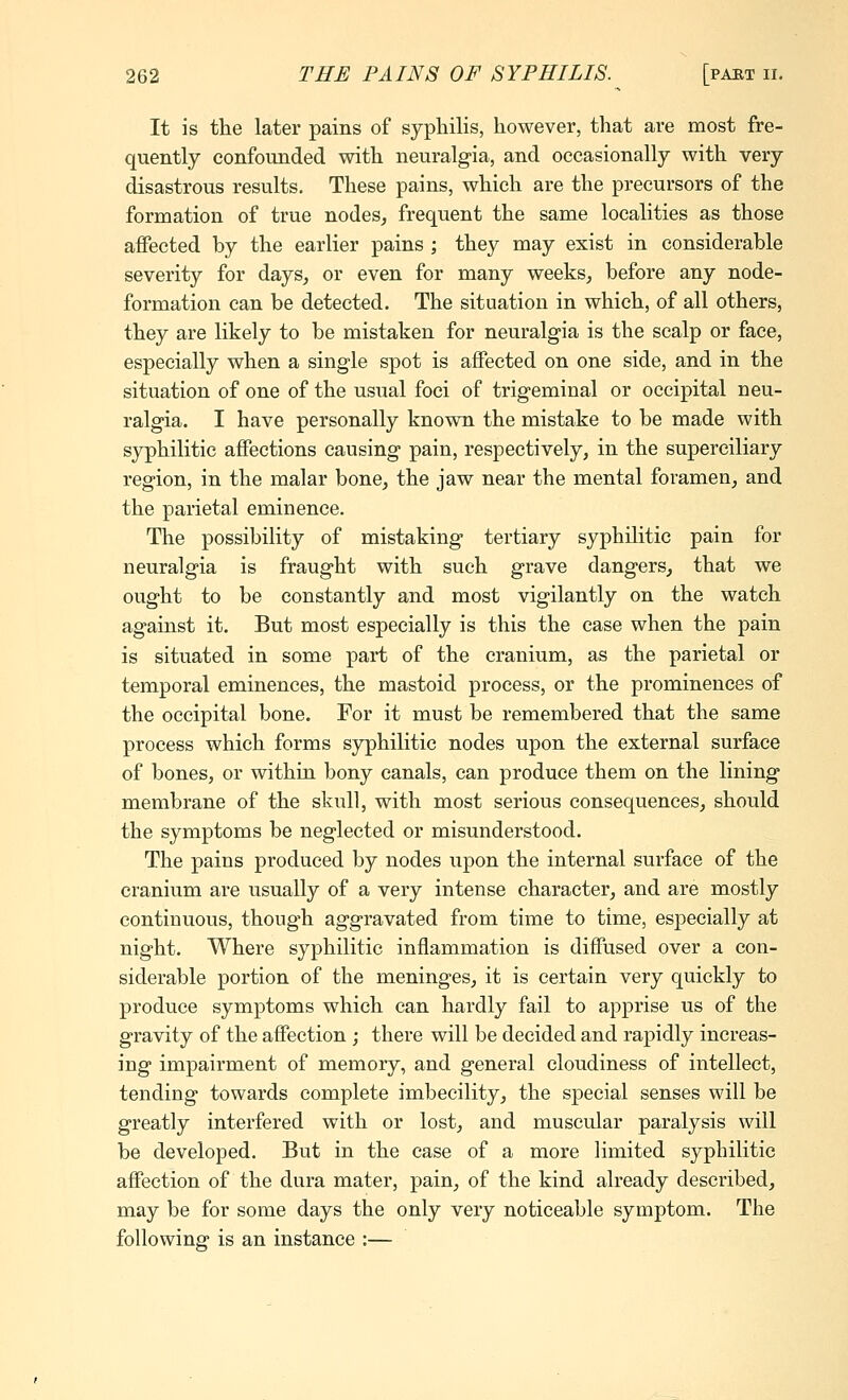 It is the later pains of syphilis, however, that are most fre- quently confounded with neuralgia, and occasionally with very disastrous results. These pains, which are the precursors of the formation of true nodes, frequent the same localities as those affected by the earlier pains ; they may exist in considerable severity for days, or even for many weeks, before any node- formation can be detected. The situation in which, of all others, they are likely to be mistaken for neuralgia is the scalp or face, especially when a single spot is affected on one side, and in the situation of one of the usual foci of trigeminal or occipital neu- ralgia. I have personally known the mistake to be made with syphilitic affections causing pain, respectively, in the superciliary region, in the malar bone, the jaw near the mental foramen, and the parietal eminence. The possibility of mistaking tertiary syphilitic pain for neuralgia is fraught with such grave dangers, that we ought to be constantly and most vigilantly on the watch against it. But most especially is this the case when the pain is situated in some part of the cranium, as the parietal or temporal eminences, the mastoid process, or the prominences of the occipital bone. For it must be remembered that the same process which forms syphilitic nodes upon the external surface of bones, or within bony canals, can produce them on the lining membrane of the skull, with most serious consequences, should the symptoms be neglected or misunderstood. The pains produced by nodes upon the internal surface of the cranium are usually of a very intense character, and are mostly continuous, thoug'h aggravated from time to time, especially at night. Where syphilitic inflammation is diffused over a con- siderable portion of the meninges, it is certain very quickly to produce symptoms which can hardly fail to apprise us of the gravity of the affection ; there will be decided and rapidly increas- ing impairment of memory, and general cloudiness of intellect, tending towards complete imbecility, the special senses will be greatly interfered with or lost, and muscular paralysis will be developed. But in the case of a more limited syphilitic affection of the dura mater, pain, of the kind already described, may be for some days the only very noticeable symptom. The following is an instance :—