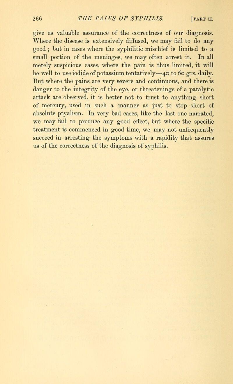 give us valuable assurance of the correctness of our diagnosis. Where the disease is extensively diffused^ we may fail to do any good; but in eases where the syphilitic mischief is limited to a small portion of the meninges, we may often arrest it. In all merely suspicious cases, where the pain is thus limited, it will be well to use iodide of potassium tentatively—40 to 60 grs. daily. But where the pains are very severe and continuous, and there is danger to the integrity of the eye, or threatenings of a paralytic attack are observed, it is better not to trust to anything short of mercury, used in such a manner as just to stop short of absolute ptyalism. In very bad cases, like the last one narrated, we may fail to produce any good effect, but where the specific treatment is commenced in good time, we may not unfrequently succeed in arresting the symptoms with a rapidity that assures us of the correctness of the diagnosis of syphilis.