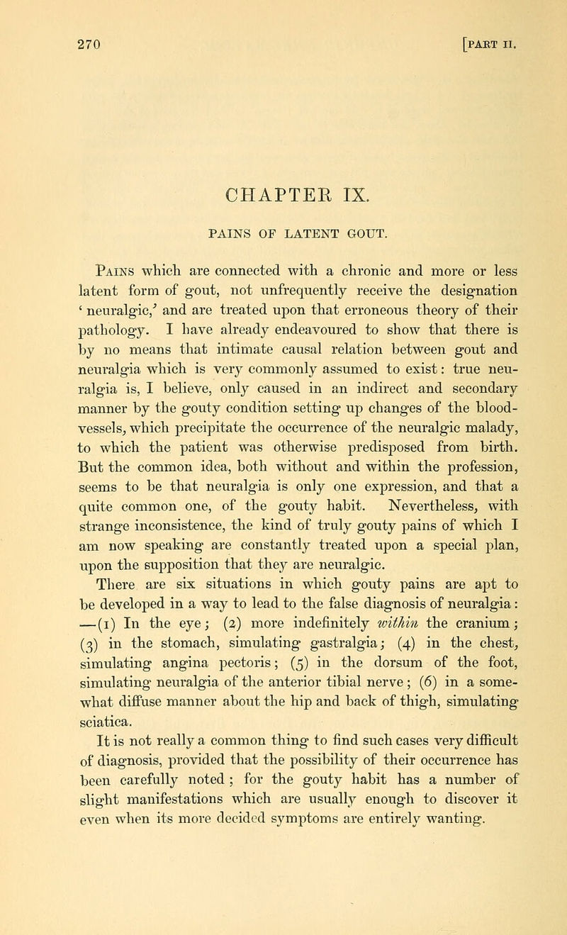 CHAPTEE IX. PAINS OF LATENT GOUT. Pains which are connected with a chronic and more or less latent form of gout, not nnfrequently receive the designation ' neuralgic/ and are treated upon that erroneous theory of their pathology. I have already endeavoured to show that there is by no means that intimate causal relation between gout and neuralgia which is very commonly assumed to exist: true neu- ralgia is, I believe, only caused in an indirect and secondary manner by the gouty condition setting up changes of the blood- vessels^ which precipitate the occurrence of the neuralgic malady, to which the patient was otherwise predisposed from birth. But the common idea, both without and within the profession, seems to be that neuralgia is only one expression, and that a quite common one, of the gouty habit. Nevertheless, with strange inconsistence, the kind of truly gouty pains of which I am now speaking are constantly treated upon a special plan, upon the supposition that they are neuralgic. There are six situations in which gouty pains are apt to be developed in a way to lead to the false diagnosis of neuralgia: —(i) In the eye; (3) more indefinitely within the cranium; (3) in the stomach, simulating gastralgia; (4) in the chest, simulating angina pectoris; (5) in the dorsum of the foot, simulating neuralgia of the anterior tibial nerve ; (6) in a some- what diflFuse manner about the hip and back of thigh, simulating sciatica. It is not really a common thing to find such cases very difficult of diagnosis, provided that the possibility of their occurrence has been carefully noted ; for the gouty habit has a number of slight manifestations which are usually enough to discover it even when its more decided symptoms are entirely wanting.