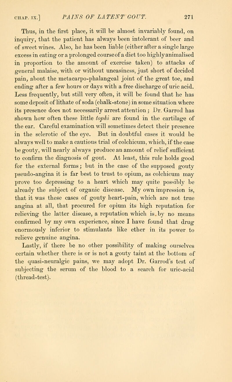 Thus, in the first place^ it will be almost invariably found, on inquiry, that the patient has always been intolerant of beer and of sweet wines. Also, he has been liable (either after a single large excess in eating or a prolonged course of a diet too highly animalised in proportion to the amount of exercise taken) to attacks of general malaise, with or without uneasiness, just short of decided pain, about the metacarpo-phalangeal joint of the great toe, and ending after a few hours or days with a free discharge of uric acid. Less frequentlyj but still very often, it will be found that he has some deposit of lithate of soda (chalk-stone) in some situation where its presence does not necessarily arrest attention; Dr. Garrod has shown how often these little tophi are found in the cartilage of the ear. Careful examination will sometimes detect their presence in the sclerotic of the eye. But in doubtful cases it would be always well to make a cautious trial of colchicum, which, if the case be gouty, will nearly always produce an amount of relief sufficient to confirm the diagnosis of gout. At least, this rule holds good for the external forms; but in the case of the supposed gouty pseudo-angina it is far best to trust to opium, as colchicum may prove too depressing to a heart which may quite possibly be already the subject of organic disease. My own impression is, that it was these cases of gouty beart-pain, which are not true angina at all, that procured for opium its high reputation for relieving the latter disease, a reputation which is.by no means confirmed by my own experience, since I have found that drug enormously inferior to stimulants like ether in its power to relieve genuine angina. Lastly, if there be no other possibility of making ourselves certain whether there is or is not a gouty taint at the bottom of the quasi-neuralgic pains, we may adopt Dr. Garrod's test of subjecting the serum of the blood to a search for uric-acid (thread-test).