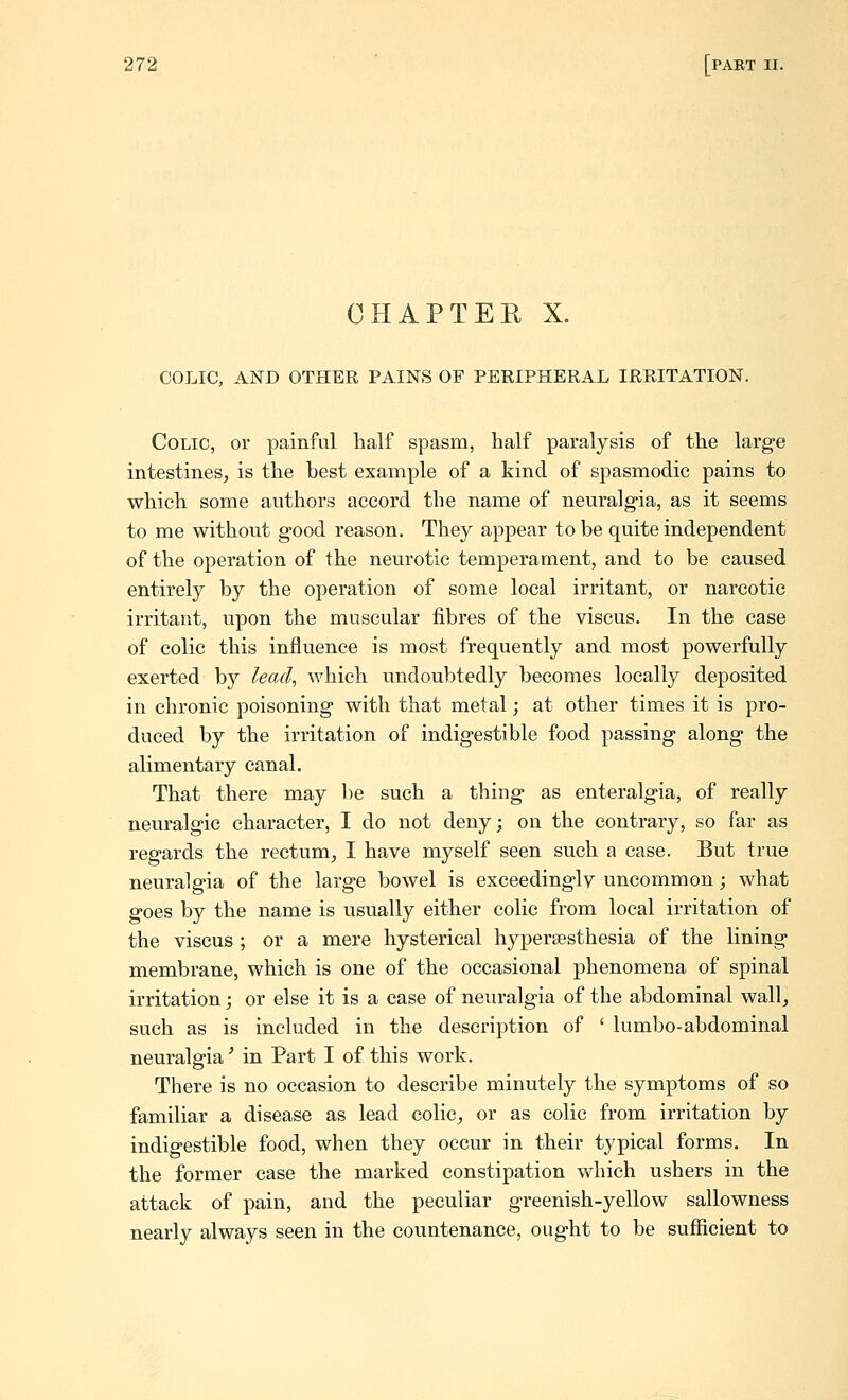 CHAPTER X. COLIC, AND OTHER PAINS OF PERIPHERAL IRRITATION. Colic, or painful half spasm, half paralysis of the large intestines^ is the best example of a kind of spasmodic pains to which some authors accord the name of neuralg-ia, as it seems to me without good reason. They appear to be quite independent of the operation of the neurotic temperament, and to be caused entirely by the operation of some local irritant, or narcotic irritant, upon the muscular fibres of the viscus. In the case of colic this influence is most frequently and most powerfully exerted by lead, which undoubtedly becomes locally deposited in chronic poisoning with that metal; at other times it is pro- duced by the irritation of indigestible food passing along the alimentary canal. That there may be such a thing as enteralgia, of really neuralgic character, I do not deny; on the contrary, so far as regards the rectum, I have myself seen such a case. But true neuralgia of the large bowel is exceedingly uncommon; what goes by the name is usually either colic from local irritation of the viscus ; or a mere hysterical hypersesthesia of the lining membrane, which is one of the occasional phenomena of spinal irritation; or else it is a case of neuralgia of the abdominal wall, such as is included in the description of ' lumbo-abdominal neuralgia'' in Part I of this work. There is no occasion to describe minutely the symptoms of so familiar a disease as lead colic, or as colic from irritation by indigestible food, when they occur in their typical forms. In the former case the marked constipation which ushers in the attack of pain, and the peculiar greenish-yellow sallowness nearly always seen in the countenance, ought to be sufficient to