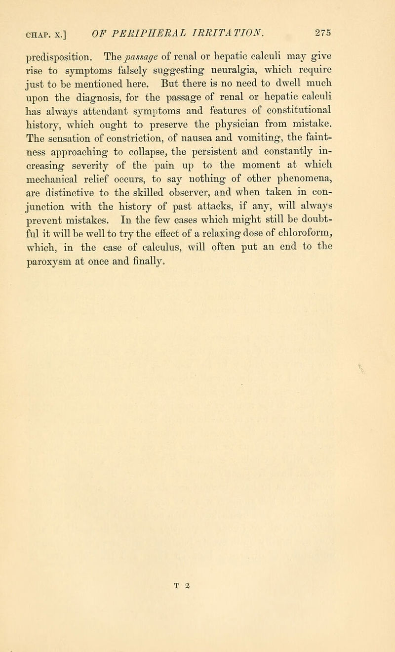 predisposition, T\iq ^mssage of renal or hepatic calculi may give rise to symptoms falsely suggesting neuralgia, which require just to be mentioned here. But there is no need to dwell much upon the diagnosis, for the passage of renal or hepatic calculi has always attendant symptoms and features of constitutional history, which ought to preserve the physician from mistake. The sensation of constriction, of nausea and vomiting, the faint- ness approaching to collapse^ the persistent and constantly in- creasing severity of the pain up to the moment at which mechanical relief occurs, to say nothing of other phenomena, are distinctive to the skilled observer, and when taken in con- junction with the history of past attacks, if any, will always prevent mistakes. In the few cases which might still be doubt- ful it will be well to try the effect of a relaxing dose of chloroform, which, in the case of calculus, will often put an end to the paroxysm at once and finally. T a