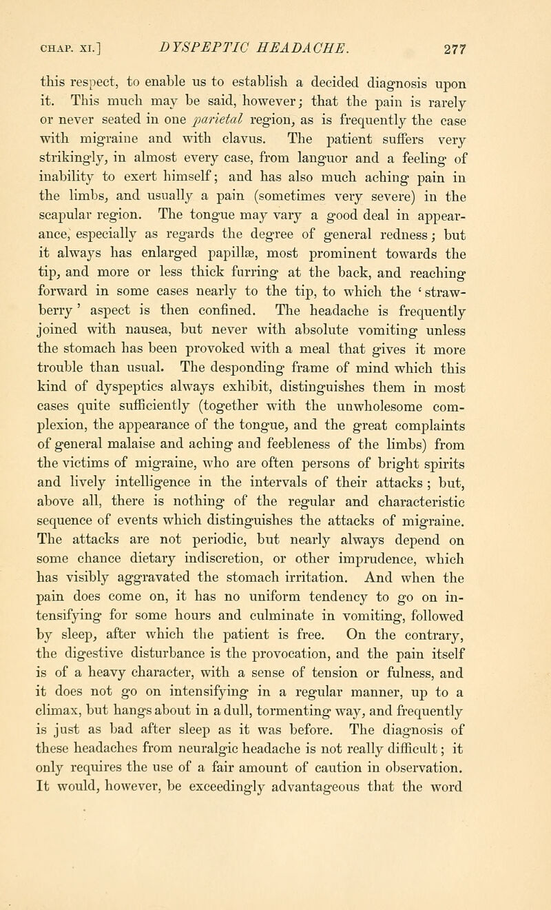 this respect, to enable us to establish a decided diagnosis upon it. This much may be said, however; that the pain is rarely or never seated in one parietal region^ as is frequently the case with migraine and with elavus. The patient suffers very strikingly, in almost every case, from languor and a feeling of inability to exert himself; and has also much aching pain in the limbs, and usually a pain (sometimes very severe) in the scapular region. The tongue may vary a good deal in appear- ance, especially as regards the degree of general redness; but it always has enlarged papillae, most prominent towards the tip, and more or less thick furring at the back, and reaching forward in some eases nearly to the tip, to which the ' straw- berry ' aspect is then confined. The headache is frequently joined with nausea, but never with absolute vomiting unless the stomach has been provoked with a meal that gives it more trouble than usual. The desponding frame of mind which this kind of dyspeptics always exhibit, distinguishes them in most cases quite sufficiently (together with the unwholesome com- plexion, the appearance of the tongue, and the great complaints of general malaise and aching and feebleness of the limbs) from the victims of migraine, who are often persons of bright spirits and lively intelligence in the intervals of their attacks ; but, above all, there is nothing of the regular and characteristic sequence of events which distinguishes the attacks of migraine. The attacks are not periodic, but nearly always depend on some chance dietary indiscretion, or other imprudence, which has visibly aggravated the stomach irritation. And when the pain does come on, it has no uniform tendency to go on in- tensifying for some hours and culminate in vomiting, followed by sleep, after which the patient is free. On the contrary, the digestive disturbance is the provocation, and the pain itself is of a heavy character, with a sense of tension or fulness, and it does not go on intensifying in a regular manner, up to a climax, but hangs about in a dull, tormenting way, and frequently is just as bad after sleep as it was before. The diagnosis of these headaches from neuralgic headache is not really difficult; it only requires the use of a fair amount of caution in observation. It would, however, be exceedingly advantageous that the word