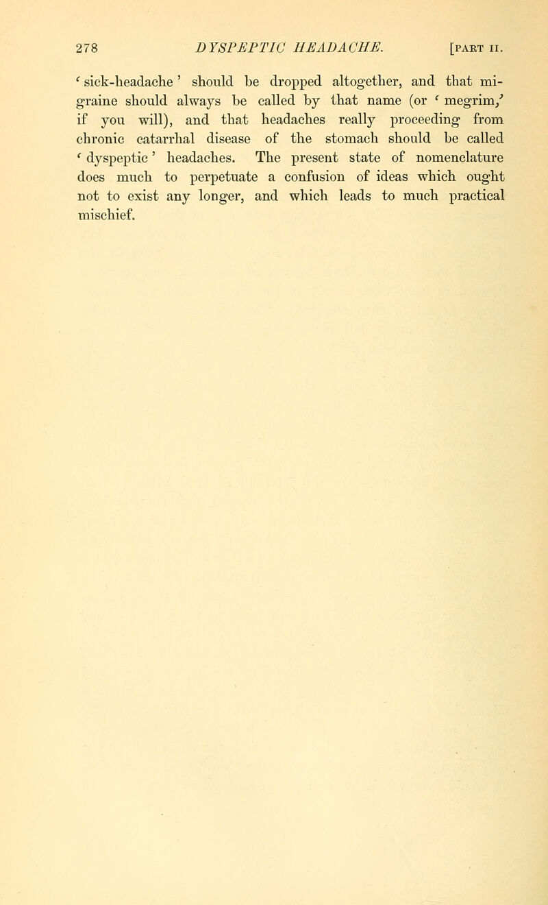 ' sick-headache ' should be dropped altogether, and that mi- graine should always be called by that name (or ' megrim/ if you will), and that headaches really proceeding from chronic catarrhal disease of the stomach should be called ' dyspeptic' headaches. The present state of nomenclature does much to perpetuate a confusion of ideas which ought not to exist any longer, and which leads to much practical mischief.