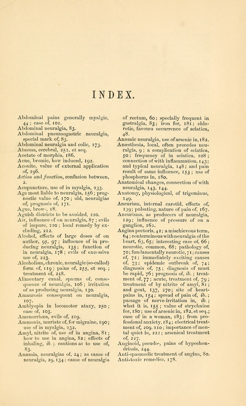 INDEX. Abdominal pains generally myalgic, 44 ; case of, loi. Abdominal neuralgia, 83. Abdominal pneumogastric neuralgia, special mark of, 83. Abdominal neuralgia and colic, 273. Abscess, cerebral, 252, et seq. Acetate of morphia, 186. Acne, bromic, how induced, 192. Aconite, value of external application of, 196. Action SiTid function, confusion between, 2. Acupuncture, use of in myalgia, 233. Age most liable to neuralgia, 156; prog- nostic value of, 170 ; old, neuralgias of, prognosis of, 171. Ague, brow-, 18. Aguish districts to be avoided, 220. Air, influence of on neuralgia, 87 ; evils of impure, 220 ; local remedy by ex- cluding, 212. Alcohol, effects of large doses of on author, 95, 97 ; influence of in pro- ducing neuralgia, 135; function of in neuralgia, 178; evils of excessive use of, 223. Alcoholism, chronic, neuralgic (so-called) form of, 119 ; pains of, 255, et seq. ; treatment of, 258. Alimentary canal, spasms of, conse- quence of neuralgia, 106 ; irritation of as producing neuralgia, 130. Amaurosis consequent on neuralgia, 107. Amblyopia in locomotor ataxy, 250; case of, 103. Amenorrhcea, evils of, 219. Ammonia, muriate of, for migraine, 190; use of in myalgia, 232. Amyl, nitrite of, use of in angina, 81; how to use in angina, 82 ; effects of inhaling, ib.; cautions as to use of, 83. _ Anaemia, neuralgias of, 24; as cause of neuralgia, 29, 134; cause of neuralgia of rectum, 60; specially frequent in gastralgia, 83; iron for, 181; chlo- rotic, favours occurrence of sciatica, 48. . Anaemic neuralgia, use of arsenic in, 182. Anaesthesia, local, often precedes neu- ralgia, 9 ; a complication of sciatica, 50; frequency of in sciatica, 108 ; connection ofvdth inflammation, 143; and typical neuralgia, 148 ; and pain result of same influence, 153 ; use of phosphorus in, 180. Anatomical changes, connection of with neuralgia, 143, 144. Anatomy, physiological, of trigeminus, 149-. Aneurism, internal carotid, eflfects of, 139; pulsating, nature of pain of, 167. Aneurisms, as producers of neuralgia, 129; influence of pressure of on a ganglion, 162. Angina pectoris, 42; a mischievous term, 64; conterminous with neuralgia of the heart, 63, 65; interesting case of, 66 ; neurotic, common, 68; pathology of, 70; fundamentally neurotic, 71; causes of, 72 ; immediately exciting causes of, 73; epidemic outbreak of, 74; diagnosis of, 75 ; diagnosis of must be rapid, 76; prognosis of, ih. ; treat- ment of, 77 ; acute, treatment of, 79 ; treatment of by nitrite of amy], 81 ; and gout, 137, 270; site of heart- pains in, 154; spread of pain of, ib.; passage of nerve-irritation in, ib.; what it is, 155 ; value of strychnine for, 180; use of arsenic in, 182, et seq.; case of in a woman, 183; from pro- fessional anxiety, 184; electrical treat- ment of, 209, 210; importance of men- tal quiet in, 222 ; arsenical treatment of, 227. Anginoid, pseudo-, pains of hypochon- driasis, 244. Anti-spasmodic treatment of angina, 80. Anti-toxic remedies, 178.