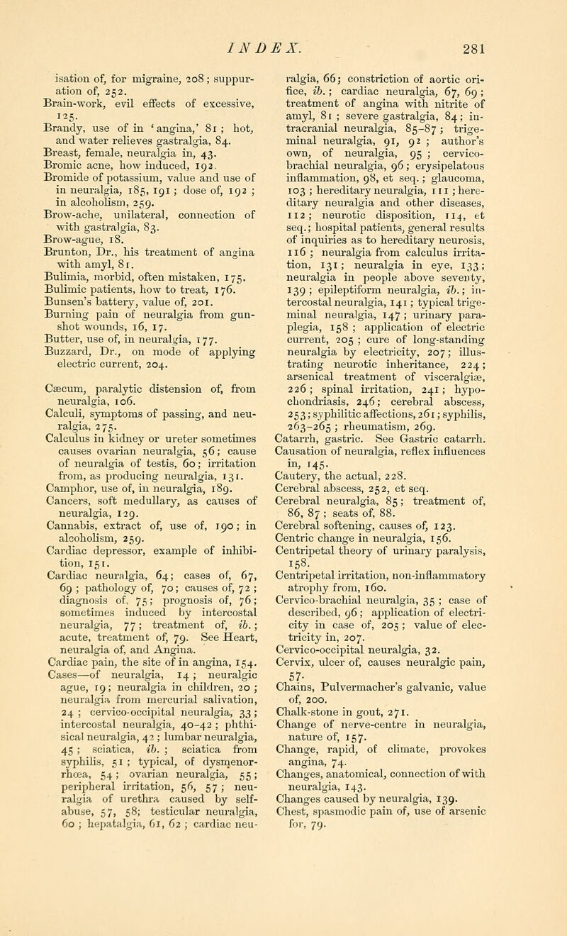 isation of, for migraine, 208; suppur- ation of, 252. Brain-work, evil effects of excessive, Brandy, use of in 'angina,' 81; hot, and water relieves gastralgia, 84. Breast, female, neuralgia in, 43. Bromic acne, how induced, 192. Bromide of potassium, value and use of in neuralgia, 185, igi ; dose of, 192 ; in alcoholism, 259. Brow-ache, unilateral, connection of vdth gastralgia, 83. Brow-ague, 18. Brunton, Dr., Ms treatment of angina with amyl, 81. Bulimia, morbid, often mistaken, 175. Bulimic patients, how to treat, 176. Bunsen's battery, value of, 201. Burning pain of neuralgia from gun- shot wounds, 16, 17. Butter, use of, in neuralgia, 177. Buzzard, Dr., on mode of applying electric current, 204. Caecum, paralytic distension of, from neuralgia, 106. Calculi, symptoms of passing, and neu- ralgia, 275. Calculus in kidney or ureter sometimes causes ovarian neuralgia, 56; cause of neuralgia of testis, 60; irritation from, as producing neuralgia, 131. Camphor, use of, in neuralgia, 189. Cancers, soft medullary, as causes of neuralgia, 129. Cannabis, extract of, use of, 190; in alcoholism, 259. Cardiac depressor, example of inhibi- tion, 151. Cardiac neuralgia, 64; cases of, 67, 69 ; pathology of, 70; causes of, 72 ; diagnosis of, 75 \ prognosis of, 76; sometimes induced by intercostal neuralgia, 77 >' treatment of, ih.; acute, treatment of, 79. See Heart, neuralgia of, and Angina. Cardiac pain, the site of in angina, 154. Cases—of neuralgia, 14 ; neuralgic ague, 19; neuralgia in children, 20; neuralgia from mercurial salivation, 24; cervico-occipital neuralgia, 33; intercostal neuralgia, 40-42 ; phthi- sical neuralgia, 42 ; lumbar neuralgia, 45 ; sciatica, ib. ; sciatica from syphilis, 51 ; typical, of dysnienor- rhcea, 54; ovarian neuralgia, 55; peripheral irritation, 56, 57 ; neu- ralgia of urethra caused by self- abuse, 57, 58; testicular neuralgia, 60 ; hepatalgia, 61, 62 ; cardiac neu- ralgia, 66; constriction of aortic ori- fice, ih.; cardiac neuralgia, 67, 69 ; treatment of angina with nitrite of amyl, 81 ; severe gastralgia, 84; in- tracranial neuralgia, 85-87; trige- minal neuralgia, 91, 92 ; author's own, of neuralgia, 95 ; cervico- brachial neuralgia, 96; erysipelatous inflammation, 98, et seq.; glaucoma, 103 ; hereditary neuralgia, iii ; here- ditary neuralgia and other diseases, 112; neurotic disposition, 114, et seq.; hospital patients, general results of inquiries as to hereditary neurosis, 116 ; neuralgia from calculus irrita- tion, 131; neuralgia in eye, 133; neuralgia in people above seventy, 139; epileptiform neuralgia, ib.; in- tercostal neuralgia, 141; typical trige- minal neuralgia, 147 ; urinary para- plegia, 158 ; application of electric current, 205 ; cure of long-standing neuralgia by electricity, 207; illus- trating neurotic inheritance, 224; arsenical treatment of visceralgise, 226; spinal irritation, 241; hypo- chondriasis, 246; cerebral abscess, 253; syphilitic affections, 261; syphilis, 263-265 ; rheumatism, 269. Catarrh, gastric. See Gastric catarrh. Causation of neuralgia, reflex influences in, 145. Cautery, the actual, 228. Cerebral abscess, 252, et seq. Cerebral neuralgia, 85; treatment of, 86, 87 ; seats of, 88. Cerebral softening, causes of, 123. Centric change in neuralgia, 156. Centripetal theory of urinary paralysis, Centripetal irritation, non-inflammatory atrophy from, 160. Cervico-brachial neuralgia, 35 ; case of described, 96 ; application of electri- city in case of, 205 ; value of elec- tricity in, 207. Cervico-occipital neuralgia, 32. Cervix, ulcer of, causes neuralgic pain, 57- Chains, Pulvermacher's galvanic, value of, 200. Chalk-stone in gout, 271. Change of nerve-centre in neuralgia, nature of, 157. Change, rapid, of climate, provokes angina, 74- Changes, anatomical, connection of with neuralgia, 143. Changes caused by neuralgia, 139. Chest, spasmodic pain of, use of arsenic for, 79.