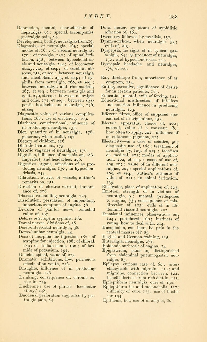 Depression, mental, characteristic of hepatalgia, 62 ; special, accompanies gastralgic pain, 84. Development, bodily, neuralgias from,19. Diagnosis,—of neuralgia, 165 ; special modes of, 16; of visceral neuralgias, 170 ; of myalgia, 232 ; of spinal irri- tation, 238 ; between hypochondria- sis and neuralgia, 244; of locomotor ataxy, 249, et seq.; of cerebral ab- scess, 252, et seq.; between neuralgia and alcoholism, 255, et seq.; of sy- philis from neuralgia, 260, et seq. ; between neuralgia and rheumatism, 267, et seq. ; between neuralgia and gout, 2 70, et seq.; between neuralgia and colic, 272, et seq.; between dys- peptic headache and neuralgia, 276, et seq. Diagnostic value of various complica- tions, 168 ; use of electricity, 169. Diatheses, constitutional, influence of in producing neuralgia, 135. Diet, quantity of in neuralgia, 178; generous, when useful, 192. Dietary of children, 216. Dietetic treatment, 175. Dietetic vagaries of neuralgics, 176. Digestion, influence of morphia on, 186; imperfect, and headaches, 276. Digestive organs, aiiections of as pro- ducing neuralgia, 130 ; in hypochon- driasis, 244. Dilatation, active, of vessels, author's remarks on, 151. Direction of electric current, import- ance of, 206. Diseases resembHng neiualgia, 2 29. Dissolution, persuasion of impending, important symptom of angina, 76. Division of painful nerve, remedial value of, 197. Dolores osteocopi in syphilis, 260. Dorsal nerves, divisions of, 38. Dorso-intercostal neuralgia, 38. Dorso-lumbar neuralgia, 44. Dose of morphia for injection, 187 ; of atropine for injection, 188; of chloral, 189; of Indian-hemp, 190; of bro- mide of potassium, 192. Douche, spinal, value of, 223. Dramatic exhibitions, low, pernicious effects of on youth, 216. Draughts, influence of in producing neuralgia, 126. Drinking, consequence of, chronic ex- cess in, 255. Ducheune's use of phrase ' locomotor ataxy,' 248. Duodenal perforation suggested tiy gas- tralgic pain, 84. Dura mater, symptoms of syphilitic affection of, 262. Dysentery followed by myelitis, 157. Dysmenorrhoea, when neuralgic, 53 ; evils of, 219. Dyspepsia, no signs of in typical gas- tralgia, 84 ; as producer of neuralgia, 130 ; and hypochondriasis, 244. Dyspeptic headache and neuralgia, 276, et seq. Ear, discharge from, importance of as symptom, 254. Eating, excessive, significance of desire for in certain patients, 175. Education, mental, evils of forcing, 122. Educational misdirection of intellect and emotion, influence in producing neuralgia, 123. Efferent fibres, oflSce of supposed spe- cial set of in trigeminus, 153. Electric apparatus, choice of, 200; current, value of a constant, ih. ; how often to apply, 202 ; influence of on cutaneous pigment, 227. Electricity—in a case of sciatica, 50; diagnostic use of, 169; treatment of neuralgia by, 199, et seq. ; treatises on medical, 201; modes of applica- tion, 202, et seq. ; cases of use of, 205, 207 ; value of in different neu- ralgias, 207 ; special applications of, 209, et seq.; author's estimate of value of, 211 ; in spinal irritation, 239- Electrodes, place of application of, 203. Emotion, strength of in victims of neuralgia, 9 ; mental, predisposes to angina, 73 ; consequence of mis- direction of, 123; evils of in ab- dominal visceral neuralgia, 222. Emotional influences, observations on, 124; peripheral, 160; instincts of young, how to deal with, 214. Encephalon, can there be pain in the central masses of? 85. English and German training, 215. Enteralgia, neuralgic, 272. Epidemic outbreak of angina, 74. Epigastrium, pains in, distinguished from abdominal pneumogastric neu- ralgia, 83. Epilepsy, curious case of, 60 ; inter- changeable with migraine, 11 y ; and migraine, connection between, 122; benefit derived from rich diet in, 175. Epileptiform neuralgia, cure of, 139. Epileptiform tic, and melancholia, 117; difficulty of cure, 173 ; use of blister for, 194. Epithenis, hot, use of in angina, 80.