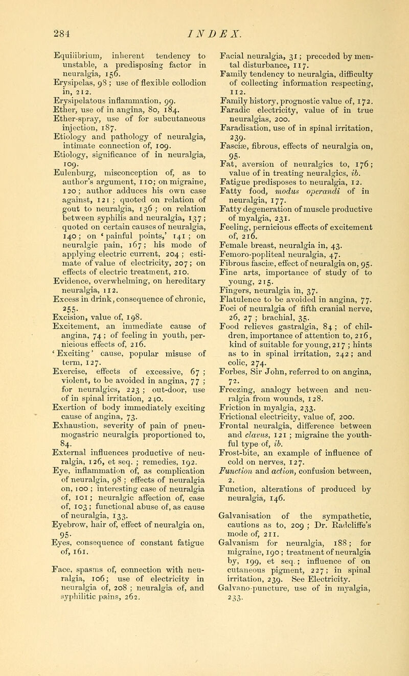 Equilibrium, inlierent tendency to unstable, a predisposing factor in neuralgia, 156. Erysipelas, 98 ; use of flexible collodion in, 212. Erysipelatous inflammation, 99. Ether, use of in angina, 80, 184. Ether-spray, use of for subcutaneous injection, 187. Etiology and pathology of neuralgia, intiinate connection of, 109. Etiology, significance of in neuralgia, 109. Eulenburg, misconception of, as to author's argument, no; on migraine, 120; author adduces his own case against, 121 ; quoted on relation of gout to neuralgia, 136 ; on relation between syphilis and neuralgia, 137; quoted on certain causes of neuralgia, 140; on 'painful points,' 141 ; on neuralgic pain, 167; his mode of applying electric current, 204 ; esti- mate of value of electricity, 207; on efiects of electric treatment, 210. Evidence, overwhelming, on hereditary neuralgia, 112. Excess in drink, consequence of chronic, 255- Excision, value of, 198. Excitement, an immediate cause of angina, 74 ; of feeling in youth, per- nicious effects of, 216. ' Exciting' cause, popular misuse of terni, 127. Exercise, effects of excessive, 67 ; violent, to be avoided in angina, 77 ; for neuralgics, 223 ; out-door, use of in spinal irritation, 210. Exertion of body immediately exciting cause of angina, 73. Exhaustion, severity of pain of pneu- mogastric neuralgia proportioned to, 84. External influences productive of neu- ralgia, 126, et seq. ; remedies, 192. Eye, inflammation of, as complication of neuralgia, 98 : effects of neuralgia on, 100 ; interesting case of neuralgia of, loi; neuralgic affection of, case of, 103 ; functional abuse of, as cause of neuralgia, 133. Eyebrow, hair of, effect of neuralgia on, 95- Eyes, consequence of constant fatigue of, 161. Face, spasms of, connection with neu- ralgia, 106; iise of electricity in neuralgia of, 208 ; neuralgia of, and syphilitic pains, 262. Facial neuralgia, 31; preceded by men- tal disturbance, 117. Family tendency to neuralgia, difficulty of collecting information respecting, 112. Family history, prognostic value of, 172. Faradic electi-icity, value of in true neuralgias, 200. Faradisation, use of in spinal irritation, 239- Fasciae, fibrous, effects of neuralgia on, 95- Fat, aversion of neuralgics to, 176; value of in treating neui'algics, ih. Fatigue predisposes to neuralgia, 12. Fatty food, modus operandi of in neuralgia, 177. Fatty degeneration of muscle productive of myalgia, 231. Feeling, pernicious effects of excitement of, 216. Female breast, neuralgia in, 43. Femoro-popliteal neuralgia, 47. Fibrous fascise, effect of neuralgia on, 95. Fine arts, importance of study of to young, 215. Fingers, neuralgia in, 37. Flatulence to be avoided in angina, 77. Foci of neuralgia of fifth cranial nerve, 26, 27 ; brachial, 35. Food relieves gastralgia, 84 ; of chil- dren, importance of attention to, 216, kind of suitable for young, 217; hints as to in spinal irritation, 242; and colic, 274. Forbes, Sir John, referred to on angina, 72. Freezing, analogy between and neu- ralgia from wounds, 128. Friction in myalgia, 233. Frictional electricity, value of, 200. Frontal neuralgia, difference between and clavus, 121 ; migraine the youth- ful type of, lb. Frost-bite, an example of influence of cold on nerves, 127. Function and action, confusion between, 2. Function, alterations of produced by neuralgia, 146. Galvanisation of the sympathetic, cautions as to, 209 ; Dr. Radcliffe's mode of, 211. Galvanism for neuralgia, 188; for migraine, 190; treatment of neuralgia by, 199, et seq.; influence of on cutaneous pigment, 227; in spinal irritation, 239. See Electricity. Galvano-puncture, use of in m^'algia, 233-