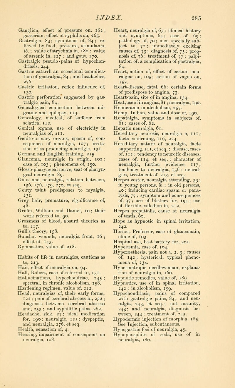 Ganglion, effect of pressure on, 162 ; gasserian, eflfect of syphilis on, 265. Gastralgia, 83; symptoms of, 84; re- lieved by food, pressure, stimulants, lb.; value of strychnia in. 180 ; value of arsenic in, 227 ; and gout, 270. Qastralgic pseudo-pains of hypochon- driasis, 244. Gastric catarrh an occasional complica- tion of gastralgia, 84; and headaches, 276. Gastric irritation, reflex influence of, 130. Gastric perforation suggested by gas- tralgic pain, 84. Genealogical connection between mi- graine and epilepsy, 119. Genealogy, medical, of sufferer fi'om sciatica, 112. Genital organs, use of electricity in neuralgias of, 211. Genito-urinary organs, spasm of, con- sequence of neuralgia, 107; irrita- tion of as producing neuralgia, 131. German and English training, 215. Glaucoma, neuralgic in origin, 102 ; case of, 103 ; phenomena of, 150. Glosso-pharyngeal nerve, seat of pharyn- geal neuralgia, 89. Gout and neuralgia, relation between, 136, 176, 179, 270, et seq. Gouty taint predisposes to myalgia, 231. Grey hair, premature, significance of, 48. Griffin, William and Daniel, 10; their work referred to, 90. Grossness of blood, absurd theories as to, 217. Gull's theory, 158. Gunshot wounds, neuralgia from, 16 ; effect of, 143. Gymnastics, value of, 218. Habits of life in neuralgics, cautions as to, 223. Hair, effect of neiiralgia on, 94. Hall, Robert, case of referred to, 131. Hallucinations, hypochondriac, 245 ; spectral, in chronic alcoholism, 258. Hardening regimen, value of, 222. Head, neuralgias of, their early forms, 122 ; pain of cerebral abscess in, 252 ; diagnosis between cerebral abscess and, 253 ; and syphilitic pains, 262. Headache, sick, 2 7; ideal medication for, 190; neuralgic, 121; dyspeptic, and neuralgia, 276, et seq. Health, sensation of, 4. Hearing, impairment of consequent on neuralgia, 108. Heart, neuralgia of, 63; clinical history and symptoms, 64; case of, 69; pathology of, 70; men specially sub- ject to, 72 ; immediately exciting causes of, 73; diagnosis of, 75; prog- nosis of, 76 ; treatment of, 77 ; palpi- tation of, a compUcation of gastralgia, 84. Heart, action of, effect of certain neu- ralgias on, 105 ; action of vagus on, 152. Heart-disease, fatal, 66; certain forms of predispose to angina, 73. Heart-pain, site of in angina, 154. Heat,useofinangina,8i ;neuralgia, 190. Hemicrania in alcoholism, 257. Hemp, Indian, value and dose of, 190. Hepatalgia, symptoms in subjects of, 61; cases of, 62. Hepatic neuralgia, 61. Hereditary neurosis, neuralgia a, 111; facts confirming, 116, 224. Hereditary nature of neuralgia, facts supporting, 111, et seq.; disease, cases of, 112; tendency to neurotic diseases, cases of, 114, et seq. ; character of neinralgia, further evidence, 117; tendency to neuralgia, 156 ; neural- gics, treatment of, 213, et seq. Herpes zoster, neuralgia attending, 39 ; in young persons, ih.; in old persons, 40; inducing cardiac spasm or para- lysis, 77 ; symptom and consequences of, 97; use of blisters for, 194 ; use of flexible collodion in, 212. Herpes preputialis, cause of neuralgia of testis, 60. Hops as hypnotic in spinal irritation, 242. Horner, Professor, case of glaucomain, clinic of, 103. Hospital use, best battery for, 201. Hypersemia, case of, 104. Hypersesthesia, pain not a, 2, 3 ; causes of, 142 ; hysterical, typical pheno- mena of, 234. Hypermetropic needlewoman, explana- tion of neuralgia in, 160. Hypnotic remedies, value of, 189. Hypnotics, use of in spinal irritation, 242 ; in alcoholism, 259. Hypochondriasis, pains of compared with gastralgic pains, 84; and neu- ralgia, 243, et seq.; not insanity, 243; and neuralgia, diagnosis be- tween, 244; treatment of, 245. Hypodermic injection of morphia, 185. See Injection, subcutaneous. Hypogastric foci of neuralgia, 45. Hypophosphite of soda, use of in neuralgia, 180.