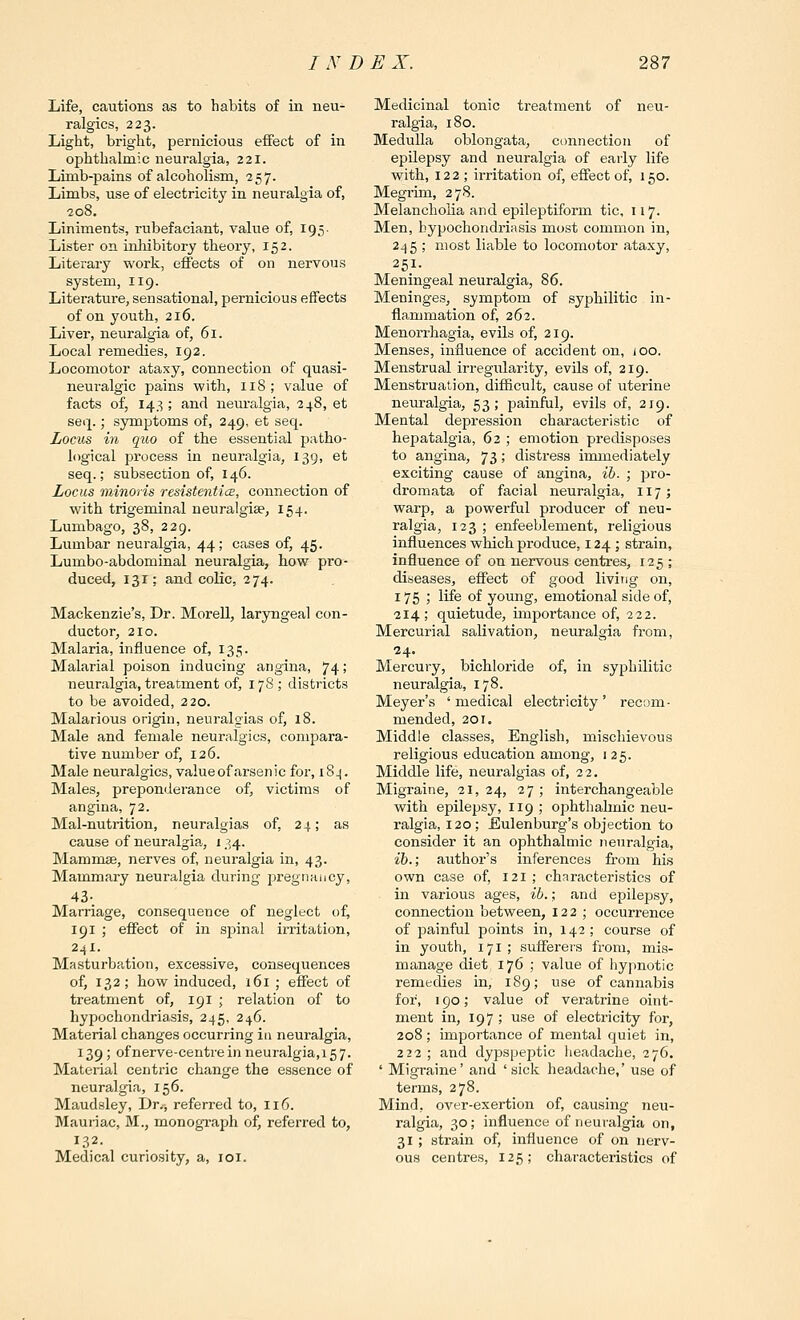 Life, cautions as to habits of in neu- ralgics, 223. Light, bright, pernicious effect of in ophthalmic neuralgia, 221. Limb-pains of alcoholism, 257. Limbs, use of electricity in neuralgia of, 208. Liniments, rubefaeiant, value of, 195- Lister on inhibitory theory, 152. Literary work, effects of on nervous system, 119. Litei-ature, sensational, pernicious effects of on youth, 216. Liver, neuralgia of, 61. Local remedies, 192. Locomotor ataxy, connection of quasi- neuralgic pains with, 118; value of facts of, 143 ; and neuralgia, 248, et seq.; symptoms of, 249, et seq. Locus hi quo of the essential patho- logical process in neuralgia, 139, et seq.; subsection of, I46. Locus minoris resistenticB, connection of with trigeminal neuralgise, 154. Lumbago, 38, 229. Lumbar neuralgia, 44; cases of, 45. Lumbo-abdominal neuralgia, how pro- duced, 131; and colic, 274. Mackenzie's, Dr. Morell, laryngeal con- ductor, 210. Malaria, influence of, 135. Malarial poison inducing angina, 74; neuralgia, treatment of, 17S; districts to be avoided, 220. Malarious origin, neuralgias of, 18. Male and female neuralgics, compara- tive number of, 126. Male neuralgics, valueoftirsenic for, 18^. Males, preponderance of, victims of angina, 72. Mal-nutrition, neuralgias of, 24; as cause of neuralgia^, 134. Mammae, nerves of, neuralgia in, 43. Mammary neuralgia during pregnancy, 43- Marriage, consequence of neglect of^ 191 ; effect of in spinal irritation, 24X. Masturbation, excessive, consequences of, 132; how induced, 161; effect of treatment of, 191 ; relation of to hypochondriasis, 245, 246. Material changes occurring in neuralgia, 139; of nerve-centre in neuralgia, 15 7. Material centric change the essence of neuralgia, 156. Maudsley, Dr.-, referred to, 116. Mauriac, M., monograph of, referred to, 132. Medical curiosity, a, loi. Medicinal tonic treatment of neu- ralgia, 180. Medulla oblongata, connection of epilepsy and neuralgia of early life with, 122; irritation of, effect of, 150. Megrim, 278. Melancholia and epileptiform tic, 117. Men, hypochondriasis most common in, 245 ; most liable to locomotor ataxy, 251. Meningeal neuralgia, 86. Meninges, symptom of syphilitic in- flammation of, 262. Menorrhagia, evils of, 219. Menses, influence of accident on, ioo. Menstrual irregidarity, evils of, 219. Menstruation, difficult, cause of uterine neuralgia, 53; painful, evils of, 219. Mental depression characteristic of hepatalgia, 62 ; emotion predisposes to angina, 73 \ distress immediately exciting cause of angina, ib. ; pro- dromata of facial neuralgia, 117; warp, a powerful producer of neu- ralgia, 123 ; enfeeblement, religious influences which produce, 124 ; strain, influence of on nervous centres, 125; diseases, effect of good living on, 175 ; life of young, emotional side of, 214 ; quietude, importance of, 222. Mercurial salivation, neuralgia from, 24. Mercury, bichloride of, in syphilitic neuralgia, 178. Meyer's ' medical electricity' recom- mended, 201. Middle classes, English, mischievous religious education among, 125. Middle life, neuralgias of, 22. Migraine, 21,24, 27; interchangeable with epilepsy, 119 ; ophthahnic neu- ralgia, 120; Eulenburg's objection to consider it an ophthalmic neuralgia, ib.; author's inferences from his own case of, 121 ; characteristics of in various ages, ib.; and epilepsy, connection between, 122; occurrence of painful points in, 142 ; course of in youth, 171; sufferers from, mis- manage diet 176 ; value of hypnotic remedies in, 189; use of cannabis for, 190; value of veratrine oint- ment in, 197 ; use of electricity for, 208; importance of mental quiet in, 222 ; and dypspeptic headache, 276. ' Migraine' and ' sick headache,' use of terms, 278. Mind, over-exertion of, causing neu- ralgia, 30; influence of neuralgia on, 31 ; strain of, influence of on nerv- ous centres, 125; characteristics of