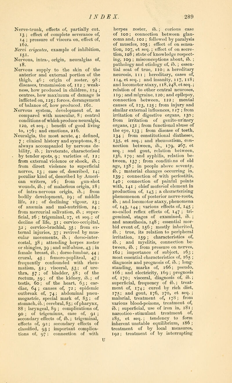 Nerve-trunk, effects of, partially cut, 13; effect of complete severance of, 14 ; pressure of viscera on, effect of, 162. Nervi erigentes, example of inhibition, 151- Nervous, intra-, origin, neuralgias of, 18. Nervous supply to the skin of the anterior and external portion of the thigh, 46 ; origin of zoster, 98; diseases, transmission of, 112 ; weak- ness, how produced in children, 124 ; centres, how maximum of damage is inflicted on, 125; forces, derangement of balance of, how produced. 161. Nervous system, development of, as compared with muscidar, 8; centra] conditions of which produce neuralgia, 120, et seq. ; benefit of good living to, 176; and emotions, 216. Neuralgia, the most acute, 4; defined, 7 ,• clinical history and symptoms, 8 ; always accompanied by nervous de- bility, ib.; inveterate, characterised • by tender spots, 9 ; varieties of, 12; from external violence or shock, ib.; from direct violence to superficial nerves, 13 ; case of, described, 14; peculiar kind of, described by Ameri- can writers, 16; from gun-shot wounds, ib.; of malarious origin, 18 ; of intra-nervous origin, ib.; fi-om bodily development, 19; of middle life, 22; of declining vigour, 23; of anaemia and mal-nutrition, 24; from mercurial salivation, ib. ; super- ficial, 26; trigeminal, 27, et seq.; of decline of life, 31 ; cervico-occipital, 32 ; cervico-brachial, 35 ; from ex- ternal injuries, 37 ; revived by mus- cular movements, ib. ; dorso-inter- costal, 38; attending herpes zoster or shingles, 39 ; and self-abuse, 43 ; in female breast, ib.; dorso-lumbar, 44 ; crural, 45; femoro-popliteal, 47; frequently confounded with rheu- matism, 52; visceral, 53; of ure- thra, 57 ; of bladder, 58; of the rectum, 59; of the kidney, ib.; of testis, 60; of the heart, 6,^; car- diac, 64; causes of, 72 ; epidemic outbreak of, 74; abdominal pneu- mogastric, special mark of, 83 ; of stomach, i&.; cerebral, 85; of pharynx, 88 ; laryngeal, 89 ; complications of, 90 ; of trigeminus, case of, 91 ; secondary effects of, ib.; trigeminal, effects of, 92; secondary effects of classified, 93 ; important complica- tions of, 97; connection of with herpes zoster, ib. ; curious case of 100; connection between glau- coma and, 102 ; followed by paralysis of muscles, 105 ; effect of on sensa- tion, 107, et seq.; effect of on secre- tion, 108 ; state of knowledge respect- ing, 109 ; misconceptions about, ib. ; pathology and etiology of, ib.; essen- tial seat of true, no; a hereditary neurosis, in; hereditary, cases of, 114, et seq.; and insanity, 117, 118; and locomotor ataxy, 118,248, et seq.; relation of to other central neuroses, 119 ; and migraine, 120; and epilepsy, connection between, 122 ; mental causes of, 123, 125 ; from injury and similar external influences, 127; from irritation of digestive organs, 130; from irritation of genito-urinary organs, 131 ; from functional abuse of the eye, 133 ; from disease of teeth, 134 ; from constitutional diatheses, 135, et seq.; and rheumatism, con- nection between, ib., 179, 267, et seq. ; and gout, relation between, 13^1 179; and syphilis, relation be- tween, 137 ; from conditions of old age, 138 ; in people above seventy, ib.; material changes occurring in, 139 ; connection of with periostitis, 140 ; connection of painful points with, 141 ; chief material element in production of, 143 ; a characterising phenomenon of posterior nerve-roots, ib. ; and locomotor ataxy, phenomena of, 143, 144; various effects of, 145 ; so-called reflex effects of, 147 5 tri- geminal, stages of examined, ib. ; and anaesthesia, 148 ; essential mor- bid event of, 156 ; mostly inherited, ib. ; true, its relation to peripheral irritation, 159 ; characteristics of, ib. ; and myelitis, connection be- tween, ib. ; from pressure on nerves, 162; importance of subject, 163 ; most essential characteristics of, 165 ; diagnosis and prognosis of, ih.; long- standing, marks of, 166; pseudo, 166; and electricity, 169; prog-nosis of, 170; visceral, diagnosis of, ib.; superficial, frequency of ib.; treat- ment of, 174; cured by rich diet, 175; and gout, 176, 270, et seq. ; malarial, treatment of, 178; from various blood-poisons, treatment of, ib.; superficial, use of fron in, 181; narcotico - stimulant treatment of, 185, et seq.; tendency to form inherent unstable equilibrium, 186 ; treatment of by local measures, 192; treatment of by interrupting