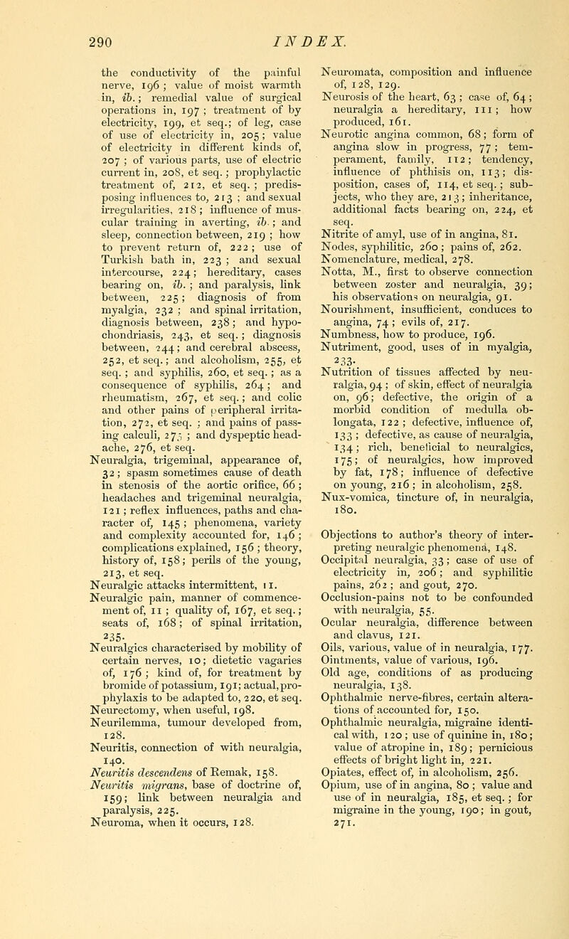 the conductivity of the painful nerve, 196 ; value of moist warmth in, ih.; remedial value of surgical operations in, 197 ; treatment of by electricity, 199, et seq.; of leg, case of use of electricity in, 205 ; value of electricity in different kinds of, 207 ; of various parts, use of electric current in, 208, et seq.; prophylactic treatment of, 212, et seq. ; predis- posing influences to, 213 ; and sexual irregularities, 218 ; influence of mus- cular training in averting, ib-; and sleep, connection between, 219 ; how to prevent return of, 222; use of Turkish bath in, 223 ; and sexual intercourse, 224; hereditary, cases bearing on, ib. ; and paralysis, link between, 225; diagnosis of from myalgia, 232 ; and spinal irritation, diagnosis between, 238; and hypo- chondriasis, 243, et seq. ; diagnosis between, 244; and cerebral abscess, 252, et seq.; and alcoholism, 255, et seq. ; and syphilis, 260, et seq.; as a consequence of syphilis, 264; and rheumatism, 267, et seq.; and colic and other pains of [peripheral irrita- tion, 272, et seq. ; and pains of pass- ing calculi, 2 75 ; and dyspeptic head- ache, 276, et seq. Neuralgia, trigeminal, appearance of, 32; spasm sometimes cause of death in stenosis of the aortic orifice, 66; headaches and trigeminal neuralgia, 121; reflex influences, paths and cha- racter of, 145 ; phenomena, variety and complexity accounted for, 146; complications explained, 156 ; theory, history of, 158; perils of the young, 213, et seq. Neuralgic attacks intermittent, 11. Neuralgic pain, manner of commence- ment of, II ; quality of, 167, et seq.; seats of, 168; of spinal irritation, Neuralgics characterised by mobility of certain nerves, 10; dietetic vagaries of, 176; kind of, for treatment by bromide of potassium, 191; actual, pro- phylaxis to be adapted to, 220, et seq. Neurectomy, when useful, 198, Neurilemma, tumour developed from, 128. Neuritis, connection of with neuralgia, 140. Neuritis descendens of Eemak, 158. Neuritis migrans, base of doctrine of, 159; link between neuralgia and paralysis, 225, Neuroma, when it occurs, 128. Neuromata, composition and influence of, 128, 129. Neurosis of the heart, 63 ; case of, 64 ; neuralgia a hereditary, ill; how produced, 161. Neurotic angina common, 68; form of angina slow in progress, 77 ; tem- perament, family, 112; tendency, influence of phthisis on, 113; dis- position, cases of, 114, et seq.; sub- jects, who they are, 213; inheritance, additional facts bearing on, 224, et seq. Nitrite of aniyl, use of in angina, 81. Nodes, syphilitic, 260; pains of, 262. Nomenclature, medical, 278. Notta, M., first to observe connection between zoster and neuralgia, 39; his observation!? on nexiralgia, 91. Nourishinent, insufficient, conduces to angina, 74 ; evils of, 217. Numbness, how to produce, 196. Nutriment, good, uses of in myalgia, 2.33-. Nutrition of tissues affected by neu- ralgia, 94 ; of skin, effect of neuralgia on, 96; defective, the origin of a morbid condition of medulla ob- longata, 122 ; defective, influence of, 133 ; defective, as cause of neuralgia, 134; rich, beneficial to neuralgics, 175; of neuralgics, how improved by fat, 178; influence of defective on young, 216 ; in alcoholism, 258. Nux-vomica, tincture of, in neuralgia, 180. Objections to author's theory of inter- preting neuralgic phenomena, 148. Occipital neuralgia, 33; case of use of electricity in, 206; and syphilitic pains, 262 ; and gout, 270. Occlusion-pains not to be confounded vidth neuralgia, 55. Ocular neuralgia, difference between and clavus, 121. Oils, various, value of in neuralgia, 177. Ointments, value of various, 196. Old age, conditions of as producing neuralgia, 138. Ophthalmic nerve-fibres, certain altera- tions of accounted for, 150. Ophthalmic neuralgia, migraine identi- cal with, 120 ; use of quinine in, 180; value of atropine in, 189; pernicious effects of bright light in, 221. Opiates, effect of, in alcoholism, 256. Opium, use of in angina, 80 ; value and use of in neuralgia, 185, et seq.; for migraine in the young, 190; in gout, 271.