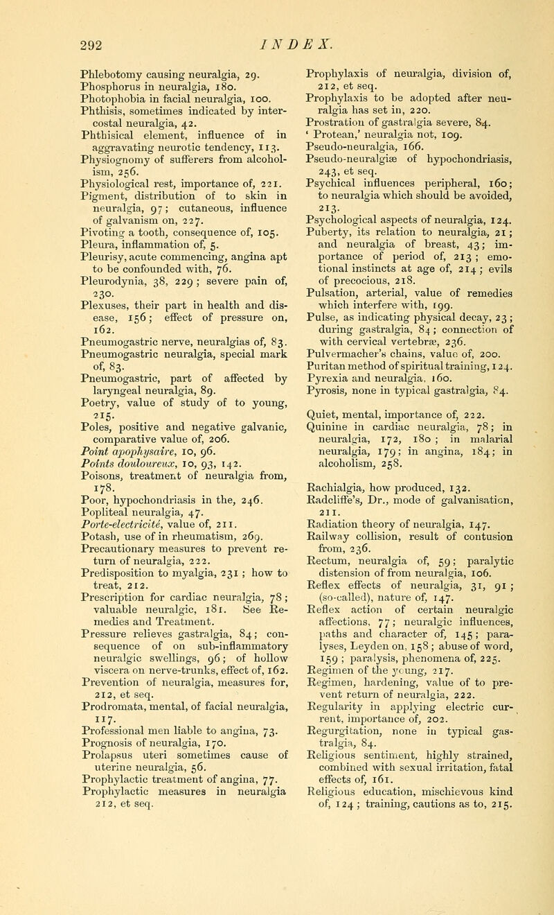 Phlebotomy causing neuralgia, 29. Phosphorus in neuralgia, 180. Photophobia in facial neuralgia, 100. Phthisis, sometimes indicated by inter- costal neuralgia, 42. Phthisical element, influence of in aggravating neiu^otic tendency, 113. Physiognomy of sufferers from alcohol- ism, 256. Physiological rest, importance of, 221. Pigment, distribution of to skin in neuralgia, 97 ; cutaneous, influence of galvanism on, 227. Pivoting a tooth, consequence of, 105. Pleura, inflammation of, 5. Pleurisy, acute commencing, angina apt to be confounded with, 76. Pleurodynia, 38, 229; severe p.ain of, 230. Plexuses, their part in health and dis- ease, 156; effect of pressure on, 162. Pneumogastric nerve, neuralgias of, 83. Pneumogastric neuralgia, special mark of, 83. Pneumogastric, part of affected by laryngeal neuralgia, 89. Poetry, value of study of to young, Poles, positive and negative galvanic, comparative value of, 206. Point apophysaire, 10, 96. Points douloureux, 10, 93, 142. Poisons, treatment of neuralgia from, 178. Poor, hypochondriasis in the, 246. Popliteal neuralgia, 47. Porte-electricite, value of, 211. Potash, use of in rheumatism, 269. Precautionary measures to prevent re- turn of neuralgia, 222. Predisposition to myalgia, 231 ; how to treat, 212. Prescription for cardiac neuralgia, 78; valuable neuralgic, 181. (See Re- medies and Treatment. Pressure relieves gastralgia, 84; con- sequence of on sub-inflammatory neuralgic swellings, 96; of hollow viscera on nerve-trunks, effect of, 162. Prevention of neuralgia, measures for, 212, et seq. Prodromata, mental, of facial neuralgia. Professional men liable to angina, 73. Prognosis of neuralgia, 170. Prolapsus uteri sometimes cause of uterine neuralgia, 56. Prophylactic treatment of angina, 77- Propliylactic measures in neuralgia 212, et seq. Prophylaxis of neuralgia, division of, 212, et seq. Prophylaxis to be adopted after neu- ralgia has set in, 220. Prostration of gastralgia severe, 84. ' Protean,' neuralgia not, 109. Pseudo-neuralgia, 166. Pseudo-neuralgiae of hypochondriasis, 243, et seq. Psychical influences peripheral, 160; to neuralgia which should be avoided, 213. Psychological aspects of neuralgia, 124. Puberty, its relation to neuralgia, 21; and neuralgia of breast, 43; im- portance of period of, 213 ; emo- tional instincts at age of, 214; evils of precocious, 218. Pulsation, arterial, value of remedies which interfere with, 199. Pulse, as indicating physical decay, 23 ; during gastralgia, 84; connection of with cervical vertebrae, 236. Pulvermacher's chains, value of, 200. Puritan method of spiritual training, 124. Pyrexia and neuralgia, 160. Pyrosis, none in typical gastralgia, 84. Quiet, mental, importance of, 222. Quinine in cardiac neuralgia, 78; in neuralgia, 172, 180 ; in malarial neuralgia, 179; in angina, 184; in alcoholism, 258. Rachialgia, how produced, 132. Radcliffe's, Dr., mode of galvanisation, 211. Radiation theory of neuralgia, 147. Railway collision, result of contusion from, 236. Rectum, neuralgia of, 59; paralytic distension of from neuralgia, 106. Reflex effects of neuralgia, 31, 91 ; (so-called), nature of, 147. Reflex action of certain neuralgic affections, 77! neuralgic influences, paths and character of, 145; para- lyses, Leyden on, 158; abuse of word, 159 ; paralysis, phenomena of, 225. Regimen of the young, 217. Regimen, hardening, value of to pre- vent return of neuralgia, 222. Regularity in applying electric cur- I'ent, importance of, 202. Regurgitation, none in typical gas- tralgia, 84. Religious sentiment, highly strained, combined with sexual irritation, fatal effects of, 161. Religious education, mischievous kind of, 124 ; training, cautions as to, 215.