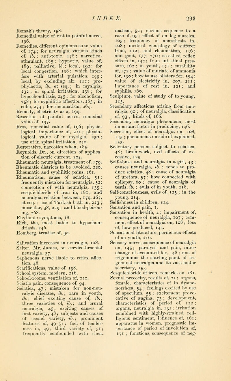 Remak's theory, 158. Remedial value of rest to painful nerve, 196. Remedies, different opinions as to value of, 174 ; for neuralgia, various kinds of, ib. ; anti-toxic, 178; narcotico- stimulant, 185 ; hypnotic, value of, 189; palliative, ib.; local, 192; for local congestion, iq8 ; which inter- fere with arterial pulsation, 199; local, by excluding air, 212; pro- phylactic, ib., et seq.; in myalgia, 232 ; in spinal irritation, 238 ; for hypochondriasis, 245 ; for alcoholism, 258 ; for syphilitic affections, 265 ; in colic, 274 ; for rheumatism, 269. Remedy, electricity' as a, 199. Resection of painful nerve, remedial value of, 197. Rest, remedial value of, 196; physio- logical, importance of, 221 ; physio- logical, value of in myalgia, 230; use of in spinal irritation, 240. Restorative, narcotics when, 185. Reynolds, Dr., on direction of applica- tion of electric current, 204. Rheumatic neuralgia, treatment of, 179. Rheumatic districts to be avoided, 220. Rheumatic and syphilitic pains, 261. Rheumatism, cause of sciatica, 51; frequently mistaken for neuralgia, 52; connection of with neuralgia, 135 ; sesquichloride of iron in, 181 ; and neuralgia, relation between, 179, 267, et seq.; use of Turkish bath in, 223 ; muscular, 38, 229; and blood-poison- ing, 268. Rhythmic symptoms, 18. Rich, the, most liable to hypochon- driasis, 246. Romberg, treatise of, 90. Salivation increased in neuralgia, 108. Salter, Mr. James, on cervico-brachial neuralgia, 37. Saphenous nerve liable to reflex affec- tion, 46. Scarifications, value of, 198. School system, modem, 216. School-rooms, ventilation of, 220. Sciatic pain, consequence of, 94. Sciatica, 47; mistaken for non-neu- ralgic diseases, ib.; rare in youth, ib.; chief exciting cause of, ib.; three varieties of, ih.; and crural neuralgia, 45; exciting causes of fii-st variety, 48 ; subjects and causes of second variety, ib.; prominent features of, 49-51 ; foci of tender- ness in, 49 ; third variety of, 51 ; frequently confounded with rheu- matism, 52 ; curious sequence to a case of, 95 ; effect of on leg muscles, 105 ; frequency of anaesthesia in, 108 ; medical genealogy of sufferer from, 112; and rheumatism, i,\6; and gout, 137, 270; so-called reflex effects in, 147; fr..m intestinal pres- sure, 162 ; in youth, 171 ; curability of, 172 ; value of muriate of ammonia for, 190; how to use blisters for, 194; value of electricity in, 207, 211 ; importance of rest in, 221 ; and syphilis, 2.60. Sculpture, value of study of to young, 215- Secondary affections arising from neu- ralgia, 90 ; of neuralgia, classification of, 93 ; kinds of, 166. Secondary neuralgic phenomena, most important factor in producing, 146. Secretion, effect of neuralgia on, 108, 145 ; phenomena on side of explained, 153- Sedentary persons subject to sciatica, 48; brain-work, evil effects of ex- cessive, 125. Self-abuse and neuralgia in a girl, 43 ; causes neuralgia, ib. ; tends to pro- duce sciatica, 48 ; cause of neuralgia of urethra, 57 ; how connected with epilepsy, 60 ; cause of neuralgia of testis, ib. ; evils of in youth, 218. Self-consciousness, evils of, 125; in the young, 214. Selfishness in children, 214. Sensation and pain, i. Sensation in health, 4 ; impairment of, consequence of neuralgia, 107 ; com- mon, effect of neuralgia on, 108 ; loss of, how produced, 145. Sensational literature, pernicious effects of on youth, 216. Sensory nerve, consequence of neuralgia on, 145; paralysis and pain, inter- change of accounted for, 148 ; root of trigeminus the starting-point of tri- geminal neuralgia and its vaso-motor secretory, 153. Sesquichloride of iron, remarks on, iSi. Sexual precocity, results of, 21: organs, female, characteristics of in dysme- norrhoea, 54 ; feelings excited by use of speculum, 55 ; excitement provo- cative of angina, 73 ; development, characteristics of period of, 122; organs, neuralgia in, 131; irritation combined with highly-strained reli- ligious sentiment, influence of, 161; apparatus in women, prognostic im- portance of period of involution of, 171 ; functions, c<msequence of neg-