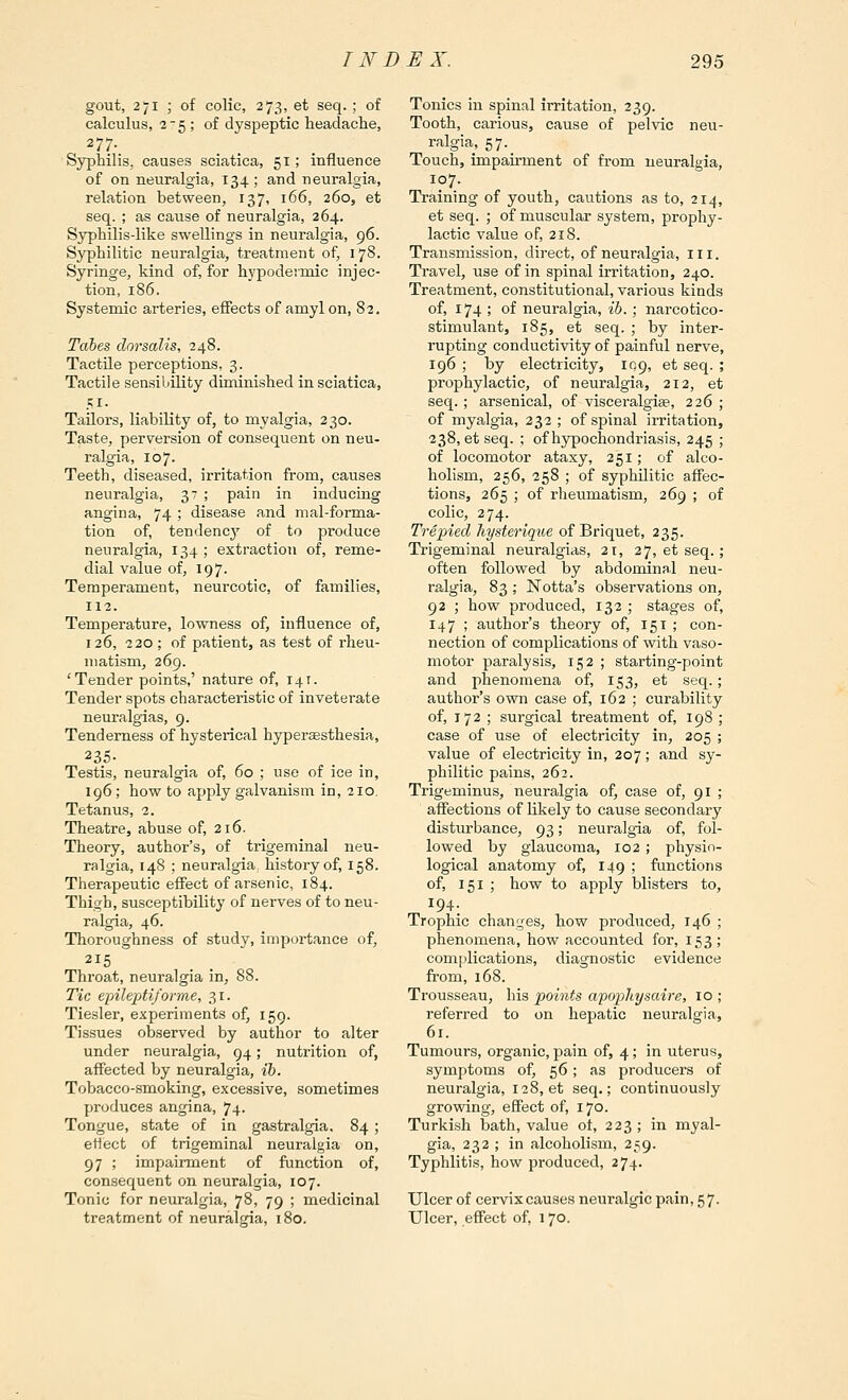 gout, 271 ; of colic, 273, et seq. ; of calculus, 25 ; of dyspeptic headache, 277. Syphilis, causes sciatica, 51; influence of on neuralgia, 134; and neuralgia, relation between, 137, 166, 260, et seq. ; as cause of neuralgia, 264. Syphilis-like swellings in neuralgia, 96. Syphilitic neuralgia, treatment of, 178. Syringe, kind of, for hypodeiinic injec- tion, 186. Systemic arteries, effects of amyl on, 82. Tabes dorsalis, 248. Tactile perceptions, 3. Tactile sensibUity diminished in sciatica, 51- Tailors, liability of, to myalgia, 230. Taste, perversion of consequent on neu- ralgia, 107. Teeth, diseased, irritation from, causes neuralgia, 37 ; pain in inducing angina, 74 ; disease and mal-forma- tion of, tendency of to produce neuralgia, 134 ; extraction of, reme- dial value of, 197. Temperament, neurcotic, of families, 112. Temperature, lowness of, influence of, 126, 220 ; of patient, as test of rheu- matism, 269. 'Tender points,' nature of, 141. Tender spots characteristic of inveterate neuralgias, 9. Tenderness of hystei-ical hyperagsthesia, 235- Testis, neuralgia of, 60 ; use of ice in, 196 ; how to apply galvanism in, 210. Tetanus, 2. Theatre, abuse of, 216. Theory, author's, of trigeminal neu- ralgia, 148 ; neuralgia^ history of, 158. Tlierapeutic effect of arsenic, 184. Thigh, susceptibility of nerves of to neu- ralgia, 46. Thoroughness of study, importance of. Throat, neuralgia in, 88. Tic epilepti/ofme, 31. Ticsler, experiments of, 159. Tissues observed by author to alter under neuralgia, 94; nutrition of, affected by neuralgia, ib. Tobacco-smoking, excessive, sometimes produces angina, 74- Tongue, state of in gastralgia, 84; ettect of trigeminal neuralgia on, 97 ; impairment of function of, consequent on neuralgia, 107. Tonic for neuralgia, 78, 79 ; medicinal treatment of neuralgia, 180. Tonics in spinal irritation, 239. Tooth, carious, cause of pelvic neu- ralgia, 57._ Touch, impairment of from neuralgia, 107. Training of youth, cautions as to, 214, et seq. ; of muscular system, prophy- lactic value of, 218. Transmission, direct, of neuralgia, in. Travel, use of in spinal irritation, 240. Treatment, constitutional, various kinds of, 174 ; of neuralgia, ib.; narcotico- stimulant, 185, et seq. ; by inter- rupting conductivity of painful nerve, 196 ; by electricity, 10,9, et seq. ; prophylactic, of neuralgia, 212, et seq. ; arsenical, of visceralgiae, 226 ; of myalgia, 232 ; of spinal irritation, 238, et seq. ; of hypochondriasis, 245 ; of locomotor ataxy, 251; of alco- holism, 256, 258 ; of syphilitic affec- tions, 265 ; of rheumatism, 269 ; of colic, 274. Trepied hysteriqu,e of Briquet, 235. Trigeminal neuralgias, 21, 27, et seq.; often followed by abdominal neu- ralgia, 83 ; Notta's obsei-vations on, 92 ; how produced, 132 ; stages of, I47 ; author's theory of, 151 ; con- nection of complications of with vaso- motor paralysis, 152 ; starting-point and phenomena of, 153, et seq. ; author's own case of, 162 ; curability of, 172 ; surgical treatment of, 198 ; case of use of electricity in, 205 ; value of electricity in, 207; and sy- philitic pains, 262. Trigeminus, neuralgia of, case of, 91 ; affections of likely to cause secondary disturbance, 93; neuralgia of, fol- lowed by glaucoma, 102 ; physio- logical anatomy of, 149 ; functions of, 151 ; how to apply blisters to, Trophic changes, how produced, 146 ; phenomena, how accounted for, 153; complications, diagnostic evidence from, 168. Trousseau, his points afopjhysaire, 10 ; referred to on hepatic neuralgia, 61. Tumours, organic, pain of, 4; in uterus, symptoms of, 56; as producers of neuralgia, 128, et seq.; continuously growing, effect of, 170. Turkish bath, value of, 223; in myal- gia, 232 ; in alcoholism, 259. Typhlitis, how produced, 274. Ulcer of cervix causes neuralgic pain, 57. Ulcer, effect of, 170.