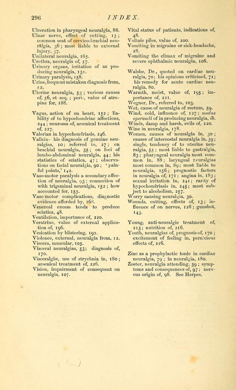 Ulceration in pharyngeal neuralgia, 88. Ulnar nerve, effect of cutting, 13 ; common seat of cervico-brachial neu- r9,lgia, 36; most liable to external injury, 37. Unilateral neuralgia, 165. Urethra, neuralgia of, 57. Urinary organs, irritation of as pro- ducing neuralgia, 131. Urinary paralysis, 158. Urine,frequent mistaken diagnosis from, 52. Uterine neuralgia, 53 ; various causes of, 56, et seq. ; peri-^ value of atro- pine for, 188. Vagus, action of on heart, 152 ; lia- bility of to hypochondriac affections, 244 ; neuroses of, arsenical treatment of, 227. Valerian in hypochondriasis, 246. Valleix- his diagnosis of genuine neu- ralgias, 10; referred to, 27; on brachial neuralgia, 35 ; on foci of lumbo-abdominal neuralgia, 44; his statistics of sciatica, 47 ; observa- tions on facial neuralgia, 90 ; ' pain- ful points,' 142. Vaso-motor paralysis a secondary affec- tion of neuralgia, 93 ; connection of with trigeminal neuralgia, 152 ; hovf accounted for, 155. Vasomotor complications, diagnostic evidence afforded by, 168. Venereal excess tends to produce sciatica, 48. Ventilation, importance of, 220. Veratrine, value of external applica- tion of, 196. Vesication by blistering, 192. Violence, external, neuralgia from, 12. Viscera, muscular, 105. Visceral neuralgias, 53; diagnosis of, 170. Visceralgise, use of strychnia in, 180; arsenical treatment of, 226. Vision, impairment of consequent on neuralgia, 107. Vital status of patients, indications of, 48. Voltaic piles, value of, 200. Vomiting in migraine or sick-headache, 28. Vomiting the climax of migraine and severe ophthalmic neuralgia, 106. Walshe, Dr., quoted on cardiac neu- ralgia, 70; his opinions criticised, 71; his remedy for acute cardiac neu- ralgia, 80. Warmth, moist, value of, 195; im- portance of, 221. Wegner, Dr., referred to, 103. Wet, cause of neuralgia of rectum, 59. Wind, cold, influence of, 127 ; modus operandi of in producing neuralgia, ih. Winds, damp and harsh, evils of, 220. Wine in neuralgia, 178. Women, causes of neuralgia in, 30 ; causes of intercostal neuralgia in, 39 ; single, tendency of to uterine neu- ralgia, 55 ; most liable to gastralgia, 83 ; pharyngeal neuralgia most com- mon in, 88; laryngeal r.euralgias most common in, 89; most liable to neuralgia, 156; prognostic factors in neuralgia of, 171; angina in, 183 ; sexual irritation in, 241; rarity of hypochondriasis in, 245; most sub- ject to alcoholism, 257. Worry causing neuralgia, 30. Wounds, cutting, effects of, 13; in- fluence of on nerves, 128 ; gunshot, 143- Young, anti-neuralgic treatment of, 213; nutrition of, 216. Youth, neuralgias of, prognosis of, 170 ; excitement of feeling in, pernicious effects of, 216. Zinc as a prophylactic tonic in cardiac neuralgia, 79 ; in neuralgia, 180. Zoster, neuralgia attending, 39 ; symp- toms and consequences of, 97 ; nerv- ous origin of, 98. See Herpes.