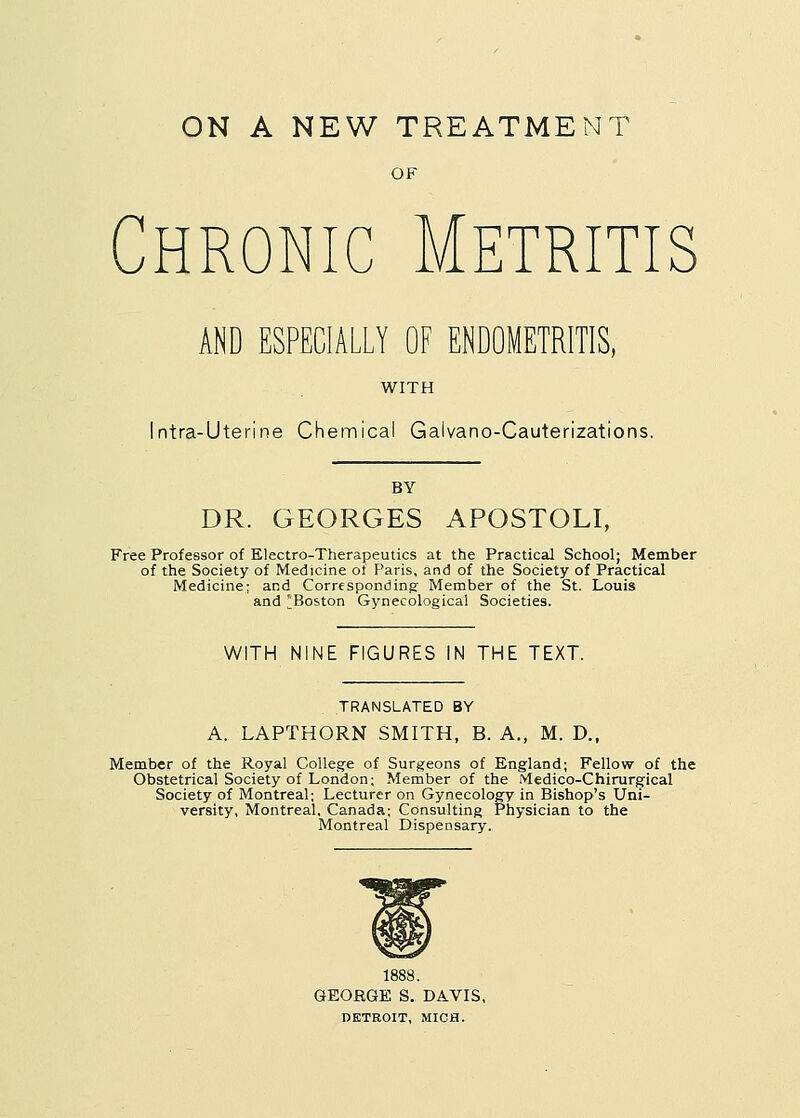 OF Chronic Metritis AND ESPECIALLY OF ENDOMETRITIS, WITH Intra-Uterine Chemical Galvano-Cauterizations. BY DR. GEORGES APOSTOLI, Free Professor of Electro-Therapeutics at the Practical School; Member of the Society of Medicine of Paris, and of the Society of Practical Medicine; and Corresponding Member of the St. Louis and Boston Gynecological Societies. WITH NINE FIGURES IN THE TEXT. TRANSLATED BY A. LAPTHORN SMITH, B. A., M. D., Member of the Royal College of Surgeons of England; Fellow of the Obstetrical Society of London; Member of the Medico-Chirurgical Society of Montreal; Lecturer on Gynecology in Bishop's Uni- versity, Montreal, Canada; Consulting Physician to the Montreal Dispensary. 1888. GEORGE S. DAVIS, DETROIT, MICH.