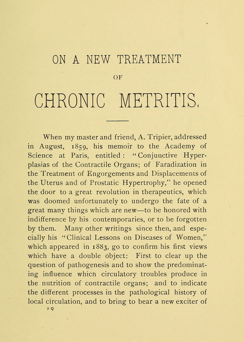 OF CHRONIC METRITIS, When my master and friend, A. Tripier, addressed in August, 1859, his memoir to the Academy of Science at Paris, entitled: Conjunctive Hyper- plasias of the Contractile Organs; of Faradization in the Treatment of Engorgements and Displacements of the Uterus and of Prostatic Hypertrophy, he opened the door to a great revolution in therapeutics, which was doomed unfortunately to undergo the fate of a great many things which are new—to be honored with indifference by his contemporaries, or to be forgotten by them. Many other writings since then, and espe- cially his Clinical Lessons on Diseases of Women, which appeared in 1883, go to confirm his first views which have a double object: First to clear up the question of pathogenesis and to show the predominat- ing influence whicn circulatory troubles produce in the nutrition of contractile organs; and to indicate the different processes in the pathological history of local circulation, and to bring to bear a new exciter of