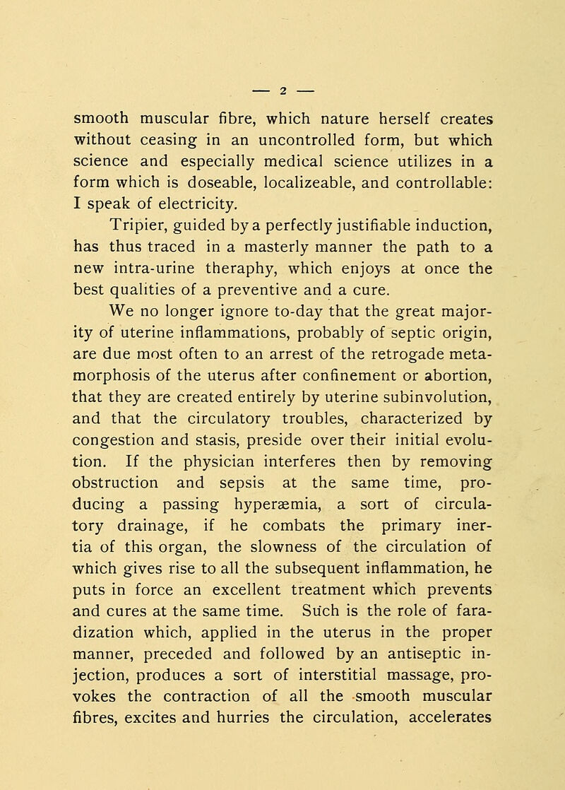 smooth muscular fibre, which nature herself creates without ceasing in an uncontrolled form, but which science and especially medical science utilizes in a form which is doseable, localizeable, and controllable: I speak of electricity. Tripier, guided by a perfectly justifiable induction, has thus traced in a masterly manner the path to a new intra-urine theraphy, which enjoys at once the best qualities of a preventive and a cure. We no longer ignore to-day that the great major- ity of uterine inflammations, probably of septic origin, are due most often to an arrest of the retrogade meta- morphosis of the uterus after confinement or abortion, that they are created entirely by uterine subinvolution, and that the circulatory troubles, characterized by congestion and stasis, preside over their initial evolu- tion. If the physician interferes then by removing obstruction and sepsis at the same time, pro- ducing a passing hyperaemia, a sort of circula- tory drainage, if he combats the primary iner- tia of this organ, the slowness of the circulation of which gives rise to all the subsequent inflammation, he puts in force an excellent treatment which prevents and cures at the same time. Such is the role of fara- dization which, applied in the uterus in the proper manner, preceded and followed by an antiseptic in- jection, produces a sort of interstitial massage, pro- vokes the contraction of all the smooth muscular fibres, excites and hurries the circulation, accelerates