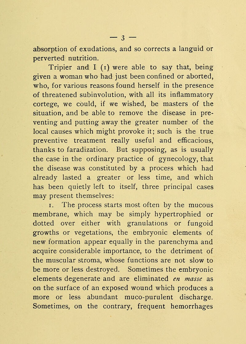 absorption of exudations, and so corrects a languid or perverted nutrition. Tripier and I (i) were able to say that, being given a woman who had just been confined or aborted, who, for various reasons found herself in the presence of threatened subinvolution, with all its inflammatory cortege, we could, if we wished, be masters of the situation, and be able to remove the disease in pre- venting and putting away the greater number of the local causes which might provoke it; such is the true preventive treatment really useful and efficacious, thanks to faradization. But supposing, as is usually the case in the ordinary practice of gynecology, that the disease was constituted by a process which had already lasted a greater or less time, and which has been quietly left to itself, three principal cases may present themselves: i. The process starts most often by the mucous membrane, which may be simply hypertrophied or dotted over either with granulations or fungoid growths or vegetations, the embryonic elements of new formation appear equally in the parenchyma and acquire considerable importance, to the detriment of the muscular stroma, whose functions are not slow to be more or less destroyed. Sometimes the embryonic elements degenerate and are eliminated en masse as on the surface of an exposed wound which produces a more or less abundant muco-purulent discharge. Sometimes, on the contrary, frequent hemorrhages