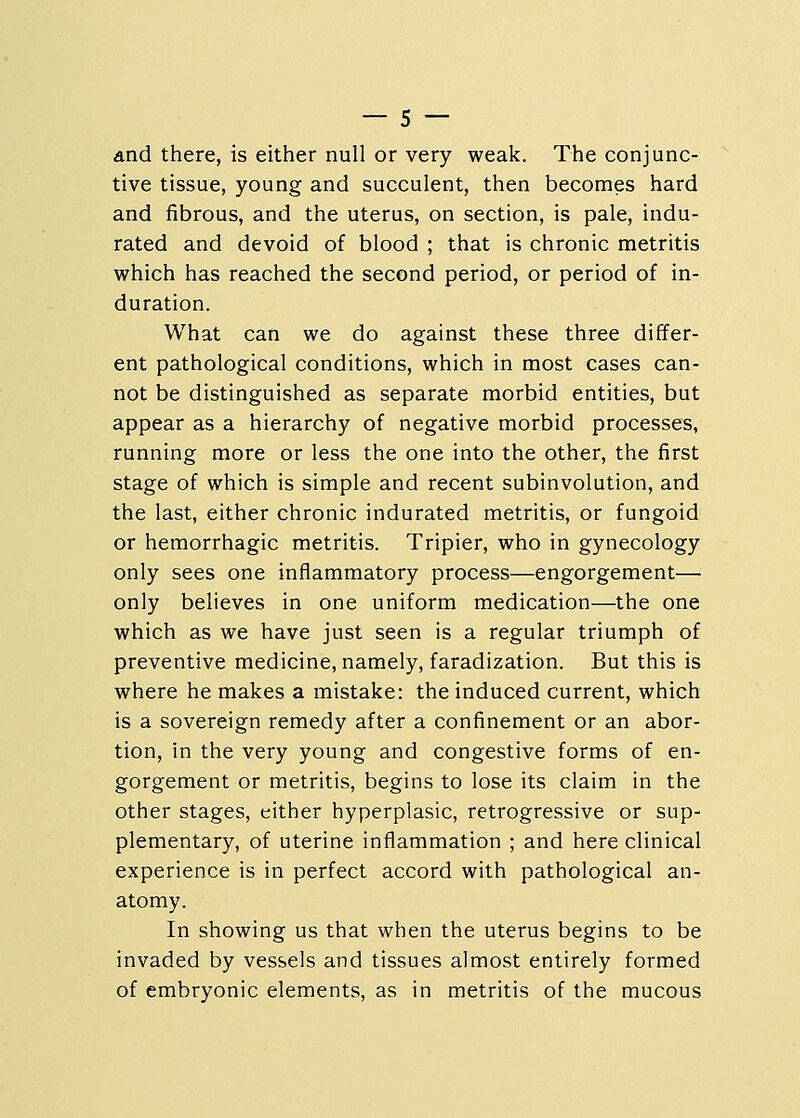 and there, is either null or very weak. The conjunc- tive tissue, young and succulent, then becomes hard and fibrous, and the uterus, on section, is pale, indu- rated and devoid of blood ; that is chronic metritis which has reached the second period, or period of in- duration. What can we do against these three differ- ent pathological conditions, which in most cases can- not be distinguished as separate morbid entities, but appear as a hierarchy of negative morbid processes, running more or less the one into the other, the first stage of which is simple and recent subinvolution, and the last, either chronic indurated metritis, or fungoid or hemorrhagic metritis. Tripier, who in gynecology only sees one inflammatory process—engorgement— only believes in one uniform medication—-the one which as we have just seen is a regular triumph of preventive medicine, namely, faradization. But this is where he makes a mistake: the induced current, which is a sovereign remedy after a confinement or an abor- tion, in the very young and congestive forms of en- gorgement or metritis, begins to lose its claim in the other stages, either hyperplasic, retrogressive or sup- plementary, of uterine inflammation ; and here clinical experience is in perfect accord with pathological an- atomy. In showing us that when the uterus begins to be invaded by vessels and tissues almost entirely formed of embryonic elements, as in metritis of the mucous