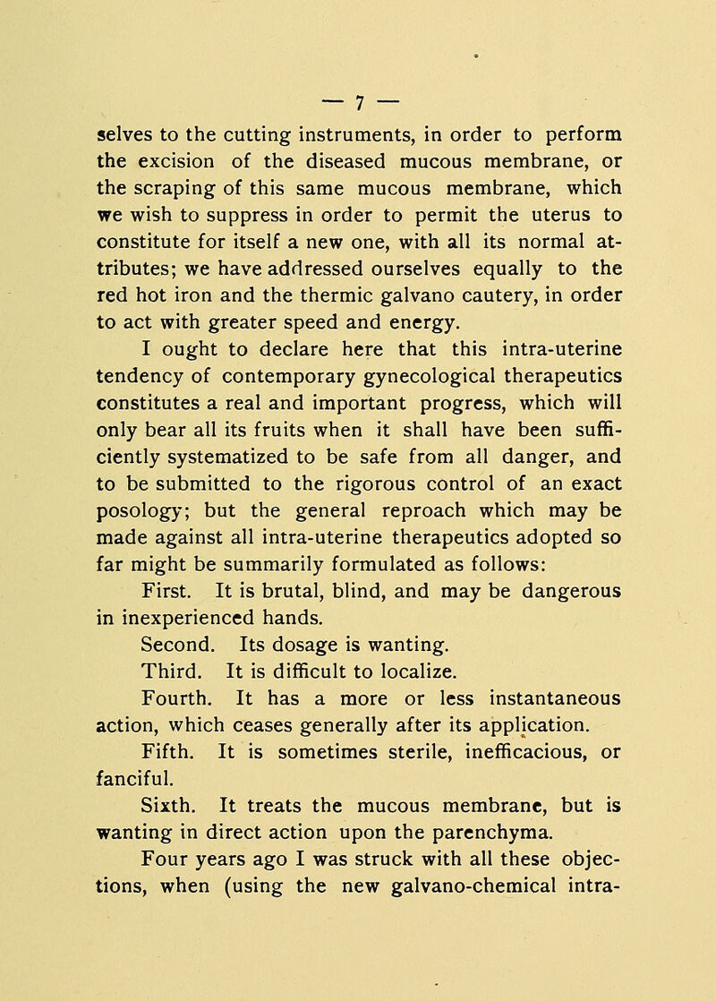 selves to the cutting instruments, in order to perform the excision of the diseased mucous membrane, or the scraping of this same mucous membrane, which we wish to suppress in order to permit the uterus to constitute for itself a new one, with all its normal at- tributes; we have addressed ourselves equally to the red hot iron and the thermic galvano cautery, in order to act with greater speed and energy. I ought to declare here that this intra-uterine tendency of contemporary gynecological therapeutics constitutes a real and important progress, which will only bear all its fruits when it shall have been suffi- ciently systematized to be safe from all danger, and to be submitted to the rigorous control of an exact posology; but the general reproach which may be made against all intra-uterine therapeutics adopted so far might be summarily formulated as follows: First. It is brutal, blind, and may be dangerous in inexperienced hands. Second. Its dosage is wanting. Third. It is difficult to localize. Fourth. It has a more or less instantaneous action, which ceases generally after its application. Fifth. It is sometimes sterile, inefficacious, or fanciful. Sixth. It treats the mucous membrane, but is wanting in direct action upon the parenchyma. Four years ago I was struck with all these objec- tions, when (using the new galvano-chemical intra-