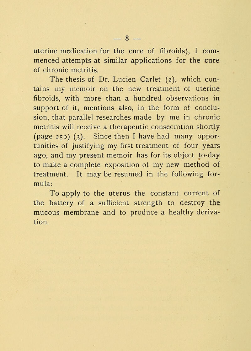 menced attempts at similar applications for the cure of chronic metritis. The thesis of Dr. Lucien Carlet (2), which con- tains my memoir on the new treatment of uterine fibroids, with more than a hundred observations in support of it, mentions also, in the form of conclu- sion, that parallel researches made by me in chronic metritis will receive a therapeutic consecration shortly (page 250) (3). Since then I have had many oppor- tunities of justifying my first treatment of four years ago, and my present memoir has for its object to-day to make a complete exposition ot my new method of treatment. It may be resumed in the following for- mula: To apply to the uterus the constant current of the battery of a sufficient strength to destroy the mucous membrane and to produce a healthy deriva- tion.