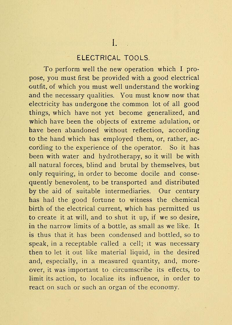 I. . ELECTRICAL TOOLS. To perform well the new operation which I pro- pose, you must first be provided with a good electrical outfit, of which you must well understand the working and the necessary qualities. You must know now that electricity has undergone the common lot of all good things, which have not yet become generalized, and which have been the objects of extreme adulation, or have been abandoned without reflection, according to the hand which has employed them, or, rather, ac- cording to the experience of the operator. So it has been with water and hydrotherapy, so it will be with all natural forces, blind and brutal by themselves, but only requiring, in order to become docile and conse- quently benevolent, to be transported and distributed by the aid of suitable intermediaries. Our century has had the good fortune to witness the chemical birth of the electrical current, which has permitted us to create it at will, and to shut it up, if we so desire, in the narrow limits of a bottle, as small as we like. It is thus that it has been condensed and bottled, so to speak, in a receptable called a cell; it was necessary then to let it out like material liquid, in the desired and, especially, in a measured quantity, and, more- over, it was important to circumscribe its effects, to limit its action, to localize its influence, in order to react on such or such an organ of the economy.