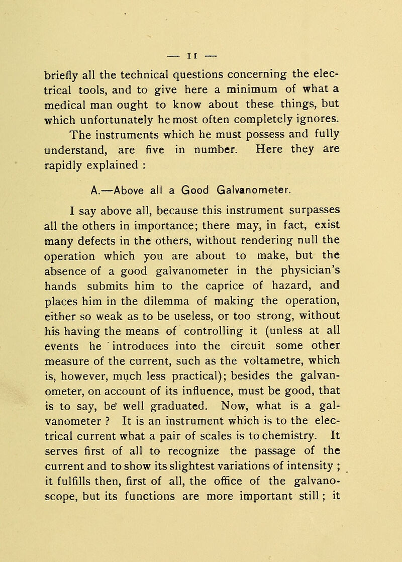 briefly all the technical questions concerning the elec- trical tools, and to give here a minimum of what a medical man ought to know about these things, but which unfortunately he most often completely ignores. The instruments which he must possess and fully understand, are five in number. Here they are rapidly explained : A.—Above all a Good Galvanometer. I say above all, because this instrument surpasses all the others in importance; there may, in fact, exist many defects in the others, without rendering null the operation which you are about to make, but the absence of a good galvanometer in the physician's hands submits him to the caprice of hazard, and places him in the dilemma of making the operation, either so weak as to be useless, or too strong, without his having the means of controlling it (unless at all events he introduces into the circuit some other measure of the current, such as the voltametre, which is, however, much less practical); besides the galvan- ometer, on account of its influence, must be good, that is to say, be' well graduated. Now, what is a gal- vanometer ? It is an instrument which is to the elec- trical current what a pair of scales is to chemistry. It serves first of all to recognize the passage of the current and to show its slightest variations of intensity ; it fulfills then, first of all, the office of the galvano- scope, but its functions are more important still; it