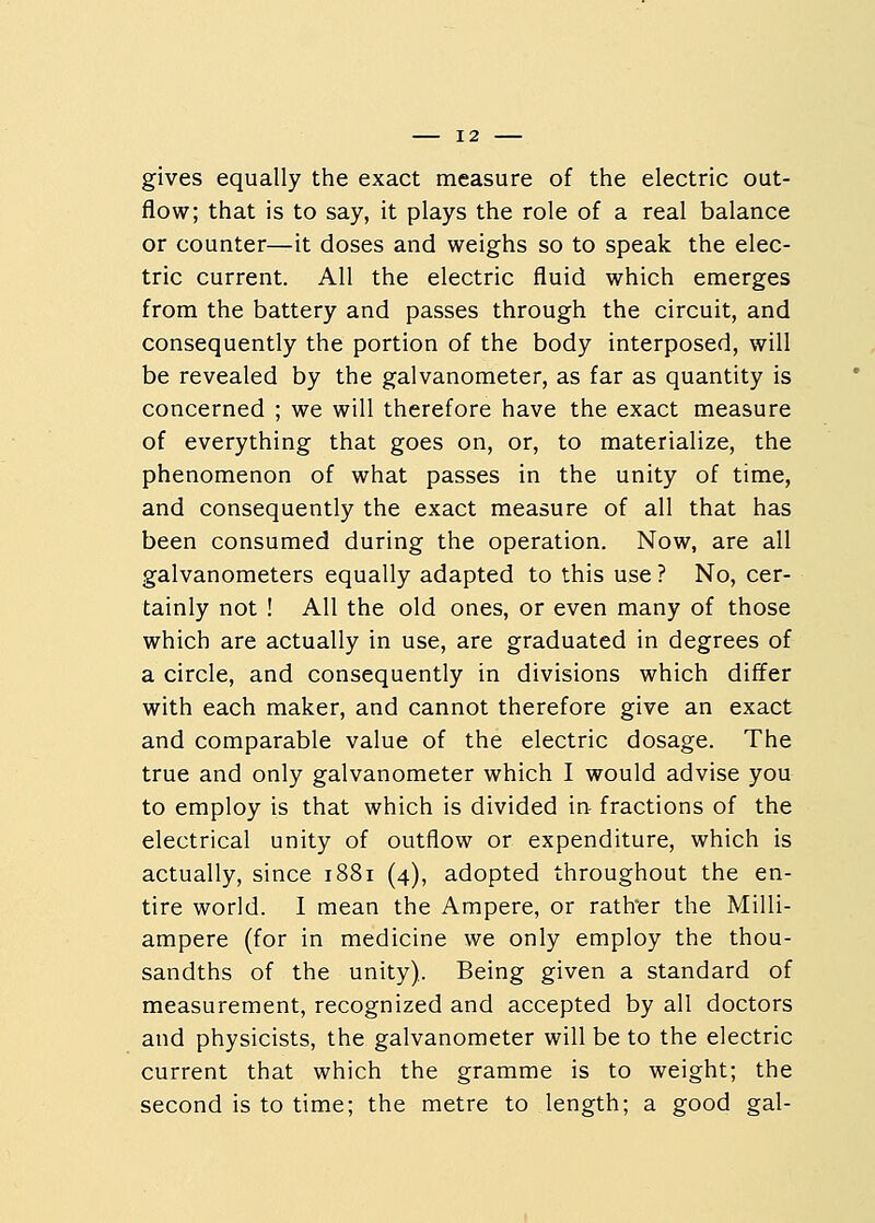 gives equally the exact measure of the electric out- flow; that is to say, it plays the role of a real balance or counter—it doses and weighs so to speak the elec- tric current. All the electric fluid which emerges from the battery and passes through the circuit, and consequently the portion of the body interposed, will be revealed by the galvanometer, as far as quantity is concerned ; we will therefore have the exact measure of everything that goes on, or, to materialize, the phenomenon of what passes in the unity of time, and consequently the exact measure of all that has been consumed during the operation. Now, are all galvanometers equally adapted to this use ? No, cer- tainly not ! All the old ones, or even many of those which are actually in use, are graduated in degrees of a circle, and consequently in divisions which differ with each maker, and cannot therefore give an exact and comparable value of the electric dosage. The true and only galvanometer which I would advise you to employ is that which is divided in fractions of the electrical unity of outflow or expenditure, which is actually, since 1881 (4), adopted throughout the en- tire world. I mean the Ampere, or rather the Milli- ampere (for in medicine we only employ the thou- sandths of the unity). Being given a standard of measurement, recognized and accepted by all doctors and physicists, the galvanometer will be to the electric current that which the gramme is to weight; the second is to time; the metre to length; a good gal-