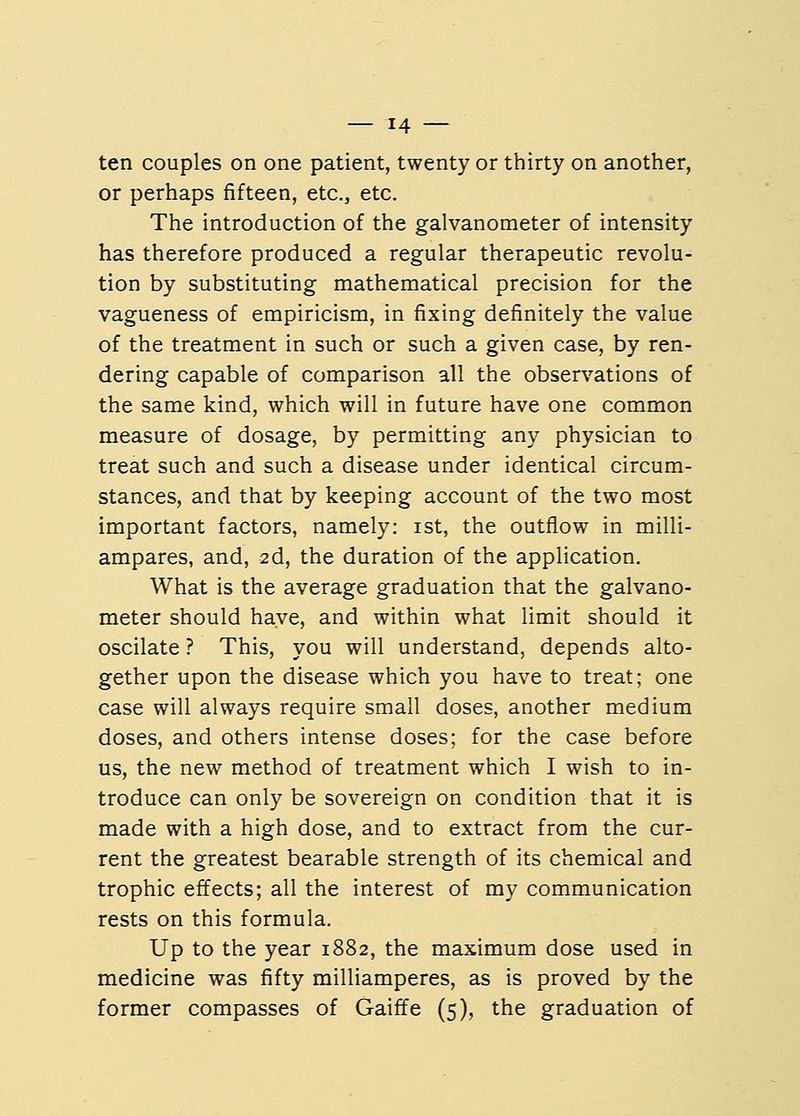 ten couples on one patient, twenty or thirty on another, or perhaps fifteen, etc., etc. The introduction of the galvanometer of intensity has therefore produced a regular therapeutic revolu- tion by substituting mathematical precision for the vagueness of empiricism, in fixing definitely the value of the treatment in such or such a given case, by ren- dering capable of comparison all the observations of the same kind, which will in future have one common measure of dosage, by permitting any physician to treat such and such a disease under identical circum- stances, and that by keeping account of the two most important factors, namely: ist, the outflow in milli- ampares, and, 2d, the duration of the application. What is the average graduation that the galvano- meter should have, and within what limit should it oscilate ? This, you will understand, depends alto- gether upon the disease which you have to treat; one case will always require small doses, another medium doses, and others intense doses; for the case before us, the new method of treatment which I wish to in- troduce can only be sovereign on condition that it is made with a high dose, and to extract from the cur- rent the greatest bearable strength of its chemical and trophic effects; all the interest of my communication rests on this formula. Up to the year 1882, the maximum dose used in medicine was fifty milliamperes, as is proved by the former compasses of Gaiffe (5), the graduation of