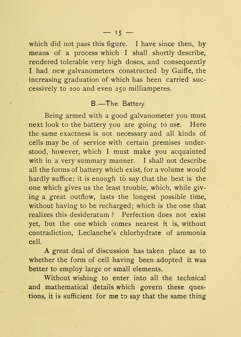 which did not pass this figure. I have since then, by means of a process which I shall shortly describe, rendered tolerable very high doses, and consequently I had new galvanometers constructed by Gaiffe, the increasing graduation of which has been carried suc- cessively to 200 and even 250 milliamperes. B.—The Battery. Being armed with a good galvanometer you must next look to the battery you are going to use. Here the same exactness is not necessary and all kinds of cells may be of service with certain premises under- stood, however, which I must make you acquainted with in a very summary manner. I shall not describe all the forms of battery which exist, for a volume would hardly suffice; it is enough to say that the best is the one which gives us the least trouble, which, while giv- ing a great outflow, lasts the longest possible time, without having to be recharged; which is the one that realizes this desideratum ? Perfection does not exist yet, but the one which comes nearest it is, without contradiction, Leclanche's chlorhydrate of ammonia cell. A great deal of discussion has taken place as to whether the form of cell having been adopted it was better to employ large or small elements. Without wishing to enter into all the technical and mathematical details which govern these ques- tions, it is sufficient for me to say that the same thing