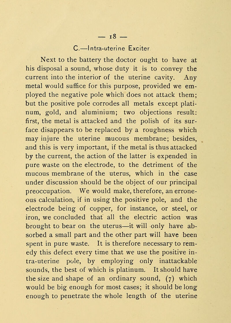C.—Intra-uterine Exciter. Next to the battery the doctor ought to have at his disposal a sound, whose duty it is to convey the current into the interior of the uterine cavity. Any metal would suffice for this purpose, provided we em- ployed the negative pole which does not attack them; but the positive pole corrodes all metals except plati- num, gold, and aluminium; two objections result: first, the metal is attacked and the polish of its sur- face disappears to be replaced by a roughness which may injure the uterine mucous membrane; besides, and this is very important, if the metal is thus attacked by the current, the action of the latter is expended in pure waste on the electrode, to the detriment of the mucous membrane of the uterus, which in the case under discussion should be the object of our principal preoccupation. We would make, therefore, an errone- ous calculation, if in using the positive pole, and the electrode being of copper, for instance, or steel, or iron, we concluded that all the electric action was brought to bear on the uterus—it will only have ab- sorbed a small part and the other part will have been spent in pure waste. It is therefore necessary to rem- edy this defect every time that we use the positive in- tra-uterine pole, by employing only inattackable sounds, the best of which is platinum. It should have the size and shape of an ordinary sound, (7) which would be big enough for most cases; it should belong enough to penetrate the whole length of the uterine